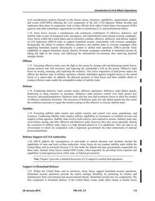Introduction to Civil Affairs Operations
28 January 2014 FM 3-57, C1 1-5
civil considerations analysis focused on the factors (areas, structures, capabilities, organizations, people,
and events [ASCOPE]) affecting the civil component of the AO. CAO planners further develop and
implement their plans in conjunction with civilian officials from other United States Government (USG)
agencies and other nonmilitary organizations in order to synchronize U.S. and multinational efforts.
1-16. Army forces execute a simultaneous and continuous combination of offensive, defensive, and
stability tasks as part of integrated joint, interagency, and multinational teams during overseas campaigns.
Army forces within the United States and its territories combine offensive, defensive, and defense support
of civil authorities (DSCA) tasks to support homeland security concurrently with overseas campaigns.
Strategically, the ability to conduct offensive, defensive, and stability tasks in overseas campaigns while
supporting homeland security domestically is central to unified land operations. DSCA provide Army
capabilities to support homeland security directly. Overseas campaigns contribute to homeland security by
taking the fight to the enemy and stabilizing the international environment, thus removing potential
strategic threats.
Offense
1-17. Executing offensive tasks carry the fight to the enemy by closing with and destroying enemy forces,
seizing territory and vital resources, and imposing the commander’s will on the enemy. Offensive tasks
focus on seizing, retaining, and exploiting the initiative. This active imposition of land power makes the
offense the decisive type of military operation, whether undertaken against irregular forces or the armed
forces of a nation-state. In addition, the physical presence of land forces and their credible ability to
conduct offensive tasks enable the unimpeded conduct of stability tasks.
Defense
1-18. Conducting defensive tasks counter enemy offensive operations. Defensive tasks defeat attacks,
destroying as many attackers as necessary. Defensive tasks preserve control over land, protect key
resources, and guard populations. Defensive tasks also buy time and economize forces to allow the conduct
of offensive operations elsewhere. The execution of defensive tasks not only defeat attacks but also create
the conditions necessary to regain the initiative and go on the offensive or execute stability tasks.
Stability
1-19. Executing stability tasks sustain and exploit security and control over areas, populations, and
resources. Conducting stability tasks employ military capabilities to reconstruct or establish services and
support civilian agencies. Stability tasks involve both coercive and cooperative actions. Stability tasks may
occur before, during, and after offensive and defensive tasks; however, they also occur separately. During
the execution of stability tasks, there is a high demand placed on CA capabilities. This can lead to an
environment in which (in cooperation with a legitimate government) the other instruments of national
power predominate.
Defense Support of Civil Authorities
1-20. DSCA address the consequences of man-made or natural disasters and incidents beyond the
capabilities of state and local civilian authorities. Army forces do not conduct stability tasks within the
United States and its territories because U.S. law holds the federal and state governments responsible for
those tasks. Instead, Army forces conduct DSCA tasks, when requested, by providing Army expertise and
capabilities to lead agencies (local, tribal, state, or federal government).
Note. Chapter 3 provides a detailed discussion of CA support to unified land operations.
Support to Homeland Defense
1-21. Within the United States and its territories, Army forces support homeland security operations.
Homeland security operations provide the nation strategic flexibility by protecting its citizens and
infrastructure from conventional and unconventional threats. Homeland security has two components. The
first component is homeland defense. If the United States comes under direct attack or hostile forces
 