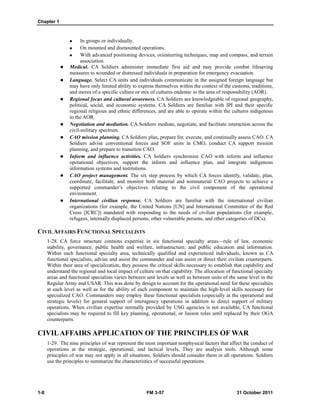 Chapter 1
1-8 FM 3-57 31 October 2011
 In groups or individually.
 On mounted and dismounted operations.
 With advanced positioning devices, orienteering techniques, map and compass, and terrain
association.
 Medical. CA Soldiers administer immediate first aid and may provide combat lifesaving
measures to wounded or distressed individuals in preparation for emergency evacuation.
 Language. Select CA units and individuals communicate in the assigned foreign language but
may have only limited ability to express themselves within the context of the customs, traditions,
and mores of a specific culture or mix of cultures endemic to the area of responsibility (AOR).
 Regional focus and cultural awareness. CA Soldiers are knowledgeable of regional geography,
political, social, and economic systems. CA Soldiers are familiar with IPI and their specific
regional religious and ethnic differences, and are able to operate within the cultures indigenous
to the AOR.
 Negotiation and mediation. CA Soldiers mediate, negotiate, and facilitate interaction across the
civil-military spectrum.
 CAO mission planning. CA Soldiers plan, prepare for, execute, and continually assess CAO. CA
Soldiers advise conventional forces and SOF units in CMO, conduct CA support mission
planning, and prepare to transition CAO.
 Inform and influence activities. CA Soldiers synchronize CAO with inform and influence
operational objectives, support the inform and influence plan, and integrate indigenous
information systems and institutions.
 CAO project management. The six step process by which CA forces identify, validate, plan,
coordinate, facilitate, and monitor both material and nonmaterial CAO projects to achieve a
supported commander’s objectives relating to the civil component of the operational
environment.
 International civilian response. CA Soldiers are familiar with the international civilian
organizations (for example, the United Nations [UN] and International Committee of the Red
Cross [ICRC]) mandated with responding to the needs of civilian populations (for example,
refugees, internally displaced persons, other vulnerable persons, and other categories of DCs).
CIVILAFFAIRS FUNCTIONAL SPECIALISTS
1-28. CA force structure contains expertise in six functional specialty areas—rule of law, economic
stability, governance, public health and welfare, infrastructure, and public education and information.
Within each functional specialty area, technically qualified and experienced individuals, known as CA
functional specialists, advise and assist the commander and can assist or direct their civilian counterparts.
Within their area of specialization, they possess the critical skills necessary to establish that capability and
understand the regional and local impact of culture on that capability. The allocation of functional specialty
areas and functional specialists varies between unit levels as well as between units of the same level in the
Regular Army and USAR. This was done by design to account for the operational need for these specialties
at each level as well as for the ability of each component to maintain the high-level skills necessary for
specialized CAO. Commanders may employ these functional specialists (especially at the operational and
strategic levels) for general support of interagency operations in addition to direct support of military
operations. When civilian expertise normally provided by USG agencies is not available, CA functional
specialists may be required to fill key planning, operational, or liaison roles until replaced by their OGA
counterparts.
CIVILAFFAIRS APPLICATION OF THE PRINCIPLES OF WAR
1-29. The nine principles of war represent the most important nonphysical factors that affect the conduct of
operations at the strategic, operational, and tactical levels. They are analysis tools. Although some
principles of war may not apply in all situations, Soldiers should consider them in all operations. Soldiers
use the principles to summarize the characteristics of successful operations.
 