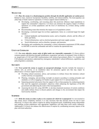 Chapter 1
1-10 FM 3-57, C1 28 January 2014
MANEUVER
1-34. Place the enemy in a disadvantageous position through the flexible application of combat power.
Related to mass, maneuver incorporates flexibility, mobility, and maneuverability. The local populace can
either help or hinder maneuver operations. CA forces support maneuverability by—
 Developing, coordinating, and executing plans that positively influence target populations to
support the commander’s objectives. CA forces can minimize the negative impact of military
operations on civilian populations and the level of interference by civilians during combat
operations.
 Recommending routes that minimize the impact on civil population centers.
 Developing a restricted target list (civilian supplement). Items on a restricted target list might
include—
 Cultural landmarks and humanitarian assets, such as hospitals, schools, and the offices of
IGOs and NGOs.
 Critical infrastructure, such as electrical generation and water supply systems.
 Social infrastructure, such as churches, mosques, and museums.
 Developing and coordinating the commander’s critical information requirement (CCIR) related
to ASCOPE to assist the commander and staff to visualize the operational area.
UNITY OF COMMAND
1-35. For every objective, ensure unity of effort under one responsible commander. CA forces achieve
common purpose and direction through coordination, cooperation, and unity of command. Unity of effort is
an integral part of CAO and CMO synchronization with whole-of-government efforts. It is essential that
CAO planners and operators understand key interagency stakeholders’ cultural differences, capabilities, and
policy/legislative constraints.
SECURITY
1-36. Never permit the enemy to acquire an unexpected advantage. Security includes the measures a
military unit, an activity, or an installation takes for protection against acts that may impair its
effectiveness. CA forces support security by—
 Providing cultural awareness, advice, and assistance to military forces that minimize cultural
conflict with the civil population.
 Planning, managing, and providing oversight on projects according to existing principles and
standards, as well as engaging civil leaders to gain support for U.S. national objectives.
 Separating potential adversaries from the support of the civilian populace by conducting projects
that meet the supported commander’s objectives while enhancing the legitimacy of the HN
government and addressing the needs of the local population.
 Assessing the local AO, using ASCOPE, to develop situational awareness of current conditions
and enable military forces to discern patterns and changes to the environment that impact the
local security situation.
SURPRISE
1-37. Strike the enemy at a time or place or in a manner for which he is unprepared. It is not essential to
take enemy forces completely unaware; it is only necessary that they become aware too late to react
effectively. CA forces may achieve surprise by taking unexpected action. Establishing strong relationships
and enabling civilian populations with appropriate capabilities will help them resist enemy influences.
Additionally, CA forces can enhance the effectiveness of surprise by coordinating necessary aspects of the
plan with local authorities.
 