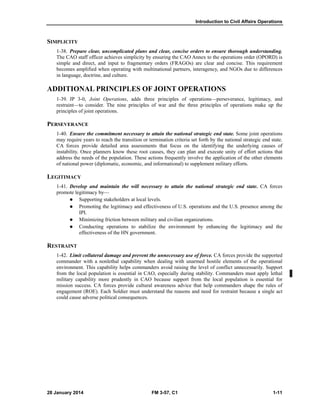 Introduction to Civil Affairs Operations
28 January 2014 FM 3-57, C1 1-11
SIMPLICITY
1-38. Prepare clear, uncomplicated plans and clear, concise orders to ensure thorough understanding.
The CAO staff officer achieves simplicity by ensuring the CAO Annex to the operations order (OPORD) is
simple and direct, and input to fragmentary orders (FRAGOs) are clear and concise. This requirement
becomes amplified when operating with multinational partners, interagency, and NGOs due to differences
in language, doctrine, and culture.
ADDITIONAL PRINCIPLES OF JOINT OPERATIONS
1-39. JP 3-0, Joint Operations, adds three principles of operations—perseverance, legitimacy, and
restraint—to consider. The nine principles of war and the three principles of operations make up the
principles of joint operations.
PERSEVERANCE
1-40. Ensure the commitment necessary to attain the national strategic end state. Some joint operations
may require years to reach the transition or termination criteria set forth by the national strategic end state.
CA forces provide detailed area assessments that focus on the identifying the underlying causes of
instability. Once planners know these root causes, they can plan and execute unity of effort actions that
address the needs of the population. These actions frequently involve the application of the other elements
of national power (diplomatic, economic, and informational) to supplement military efforts.
LEGITIMACY
1-41. Develop and maintain the will necessary to attain the national strategic end state. CA forces
promote legitimacy by—
 Supporting stakeholders at local levels.
 Promoting the legitimacy and effectiveness of U.S. operations and the U.S. presence among the
IPI.
 Minimizing friction between military and civilian organizations.
 Conducting operations to stabilize the environment by enhancing the legitimacy and the
effectiveness of the HN government.
RESTRAINT
1-42. Limit collateral damage and prevent the unnecessary use of force. CA forces provide the supported
commander with a nonlethal capability when dealing with unarmed hostile elements of the operational
environment. This capability helps commanders avoid raising the level of conflict unnecessarily. Support
from the local population is essential in CAO, especially during stability. Commanders must apply lethal
military capability more prudently in CAO because support from the local population is essential for
mission success. CA forces provide cultural awareness advice that help commanders shape the rules of
engagement (ROE). Each Soldier must understand the reasons and need for restraint because a single act
could cause adverse political consequences.
 