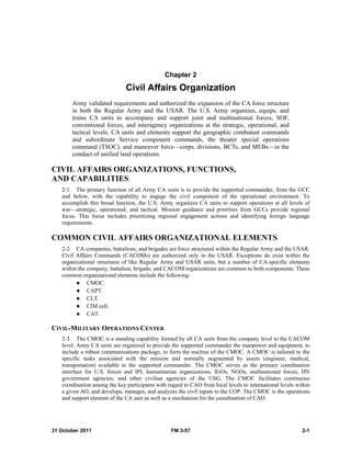 31 October 2011 FM 3-57 2-1
Chapter 2
Civil Affairs Organization
Army validated requirements and authorized the expansion of the CA force structure
in both the Regular Army and the USAR. The U.S. Army organizes, equips, and
trains CA units to accompany and support joint and multinational forces, SOF,
conventional forces, and interagency organizations at the strategic, operational, and
tactical levels. CA units and elements support the geographic combatant commands
and subordinate Service component commands, the theater special operations
command (TSOC), and maneuver force—corps, divisions, BCTs, and MEBs—in the
conduct of unified land operations.
CIVIL AFFAIRS ORGANIZATIONS, FUNCTIONS,
AND CAPABILITIES
2-1. The primary function of all Army CA units is to provide the supported commander, from the GCC
and below, with the capability to engage the civil component of the operational environment. To
accomplish this broad function, the U.S. Army organizes CA units to support operations at all levels of
war—strategic, operational, and tactical. Mission guidance and priorities from GCCs provide regional
focus. This focus includes prioritizing regional engagement actions and identifying foreign language
requirements.
COMMON CIVIL AFFAIRS ORGANIZATIONAL ELEMENTS
2-2. CA companies, battalions, and brigades are force structured within the Regular Army and the USAR.
Civil Affairs Commands (CACOMs) are authorized only in the USAR. Exceptions do exist within the
organizational structures of like Regular Army and USAR units, but a number of CA-specific elements
within the company, battalion, brigade, and CACOM organizations are common to both components. These
common organizational elements include the following:
 CMOC.
 CAPT.
 CLT.
 CIM cell.
 CAT.
CIVIL-MILITARY OPERATIONS CENTER
2-3. The CMOC is a standing capability formed by all CA units from the company level to the CACOM
level. Army CA units are organized to provide the supported commander the manpower and equipment, to
include a robust communications package, to form the nucleus of the CMOC. A CMOC is tailored to the
specific tasks associated with the mission and normally augmented by assets (engineer, medical,
transportation) available to the supported commander. The CMOC serves as the primary coordination
interface for U.S. forces and IPI, humanitarian organizations, IGOs, NGOs, multinational forces, HN
government agencies, and other civilian agencies of the USG. The CMOC facilitates continuous
coordination among the key participants with regard to CAO from local levels to international levels within
a given AO, and develops, manages, and analyzes the civil inputs to the COP. The CMOC is the operations
and support element of the CA unit as well as a mechanism for the coordination of CAO.
 