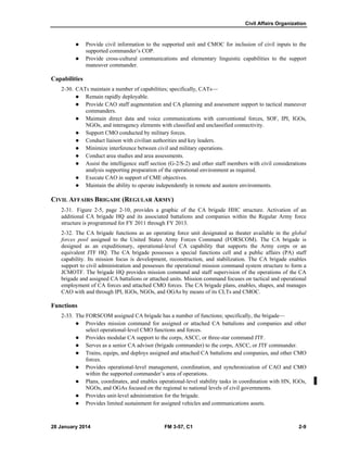Civil Affairs Organization
28 January 2014 FM 3-57, C1 2-9
 Provide civil information to the supported unit and CMOC for inclusion of civil inputs to the
supported commander’s COP.
 Provide cross-cultural communications and elementary linguistic capabilities to the support
maneuver commander.
Capabilities
2-30. CATs maintain a number of capabilities; specifically, CATs—
 Remain rapidly deployable.
 Provide CAO staff augmentation and CA planning and assessment support to tactical maneuver
commanders.
 Maintain direct data and voice communications with conventional forces, SOF, IPI, IGOs,
NGOs, and interagency elements with classified and unclassified connectivity.
 Support CMO conducted by military forces.
 Conduct liaison with civilian authorities and key leaders.
 Minimize interference between civil and military operations.
 Conduct area studies and area assessments.
 Assist the intelligence staff section (G-2/S-2) and other staff members with civil considerations
analysis supporting preparation of the operational environment as required.
 Execute CAO in support of CME objectives.
 Maintain the ability to operate independently in remote and austere environments.
CIVIL AFFAIRS BRIGADE (REGULAR ARMY)
2-31. Figure 2-5, page 2-10, provides a graphic of the CA brigade HHC structure. Activation of an
additional CA brigade HQ and its associated battalions and companies within the Regular Army force
structure is programmed for FY 2011 through FY 2013.
2-32. The CA brigade functions as an operating force unit designated as theater available in the global
forces pool assigned to the United States Army Forces Command (FORSCOM). The CA brigade is
designed as an expeditionary, operational-level CA capability that supports the Army corps or an
equivalent JTF HQ. The CA brigade possesses a special functions cell and a public affairs (PA) staff
capability. Its mission focus is development, reconstruction, and stabilization. The CA brigade enables
support to civil administration and possesses the operational mission command system structure to form a
JCMOTF. The brigade HQ provides mission command and staff supervision of the operations of the CA
brigade and assigned CA battalions or attached units. Mission command focuses on tactical and operational
employment of CA forces and attached CMO forces. The CA brigade plans, enables, shapes, and manages
CAO with and through IPI, IGOs, NGOs, and OGAs by means of its CLTs and CMOC.
Functions
2-33. The FORSCOM assigned CA brigade has a number of functions; specifically, the brigade—
 Provides mission command for assigned or attached CA battalions and companies and other
select operational-level CMO functions and forces.
 Provides modular CA support to the corps, ASCC, or three-star command JTF.
 Serves as a senior CA advisor (brigade commander) to the corps, ASCC, or JTF commander.
 Trains, equips, and deploys assigned and attached CA battalions and companies, and other CMO
forces.
 Provides operational-level management, coordination, and synchronization of CAO and CMO
within the supported commander’s area of operations.
 Plans, coordinates, and enables operational-level stability tasks in coordination with HN, IGOs,
NGOs, and OGAs focused on the regional to national levels of civil governments.
 Provides unit-level administration for the brigade.
 Provides limited sustainment for assigned vehicles and communications assets.
 