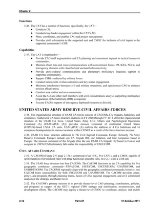 Chapter 2
2-14 FM 3-57 31 October 2011
Functions
2-46. The CAT has a number of functions; specifically, the CAT—
 Conducts CR.
 Conducts key-leader engagement within the CAT’s AO.
 Plans, coordinates, and enables CAO and project management.
 Provides civil information to the supported unit and CMOC for inclusion of civil inputs to the
supported commander’s COP.
Capabilities
2-47. The CAT is organized to—
 Provide CAO staff augmentation and CA planning and assessment support to tactical maneuver
commanders.
 Maintain direct data and voice communications with conventional forces, IPI, IGOs, NGOs, and
interagency elements with classified and unclassified connectivity.
 Provide cross-cultural communications and elementary proficiency linguistic support to
supported commanders.
 Support CMO conducted by military forces.
 Conduct liaison with civilian authorities and key-leader engagement.
 Minimize interference between civil and military operations, and synchronize CAO to enhance
mission effectiveness.
 Conduct area studies and area assessments.
 Assist the S-2 and other staff members with civil considerations analysis supporting intelligence
preparation of the battlefield (IPB) as required.
 Execute CAO in support of interagency deployed elements as directed.
UNITED STATES ARMY RESERVE CIVIL AFFAIRS FORCES
2-48. The organizational structure of USAR CA forces consists of CACOMs, CA brigades, battalions, and
companies. Authorized CA force structure additions in FY 2010 through FY 2013 affect the organizational
structure of the USAR CA force. United States Army Civil Affairs and Psychological Operations
Command (A) (USACAPOC [A]) provides mission command of continental United States
(CONUS)-based USAR CA units. USACAPOC (A) realizes the addition of 4 CA battalions and 16
companies headquartered in various locations within CONUS as a result of the force structure increase.
2-49. USAR CA force structure additions to 7th Civil Support Command, Europe (formerly 7th Army
Reserve Command, Europe) include one CA brigade HQ, one battalion, and four companies based in
Europe. The mission command of this brigade (like the one USAR CA brigade HQ based in Hawaii and
assigned to USPACOM) ultimately falls under the responsibility of USEUCOM.
CIVIL AFFAIRS COMMAND
2-50. A CACOM (Figure 2-9, page 2-15) is comprised of an HHC, five CAPTs, and a CMOC capable of
split operations (forward and rear) with three functional specialty cells, two CLTs and a CIM cell.
2-51. The USAR force structure has four CACOMs. The CACOM functions as the CA capability for five
geographic combatant commands—USPACOM, USEUCOM, USCENTCOM, USAFRICOM, and
USSOUTHCOM. The CACOMS regionally align with the geographic combatant commands; however, one
CACOM bears responsibility for both USEUCOM and USAFRICOM. The CACOM develops plans,
policy, and programs through planning teams, fusion of CIM, regional engagement, and civil component
analysis at the strategic and theater level.
2-52. The CACOM’s primary mission is to provide theater-level CAO planning, coordination, policies,
and programs in support of the GCC’s regional CMO strategy and stabilization, reconstruction, and
development efforts. The CACOM may deploy a theater-level CMOC to coordinate, analyze, and enable
 