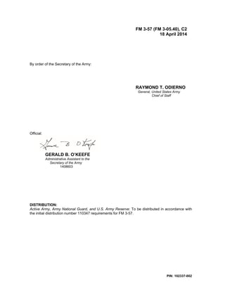 PIN: 102337-002
FM 3-57 (FM 3-05.40), C2
18 April 2014
By order of the Secretary of the Army:
RAYMOND T. ODIERNO
General, United States Army
Chief of Staff
Official:
GERALD B. O’KEEFE
Administrative Assistant to the
Secretary of the Army
1408603
DISTRIBUTION:
Active Army, Army National Guard, and U.S. Army Reserve: To be distributed in accordance with
the initial distribution number 110347 requirements for FM 3-57.
 