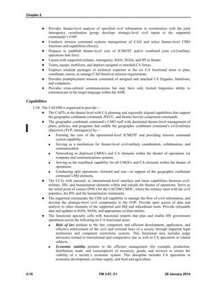 Chapter 2
2-16 FM 3-57, C1 28 January 2014
 Provides theater-level analysis of specified civil information in coordination with the joint
interagency coordination group; develops strategic-level civil inputs to the supported
commander’s COP.
 Conducts mission command systems management of CAO and select theater-level CMO
functions and capabilities (forces).
 Prepares to establish theater-level core of JCMOTF and/or combined joint civil-military
operations task force.
 Liaises with supported military, interagency, IGOs, NGOs, and IPI in theater.
 Trains, equips, mobilizes, and deploys assigned or attached CA forces.
 Employs modular packages of technical expertise in the six CA functional areas to plan,
coordinate, assess, or manage CAO based on mission requirements.
 Provides predeployment mission command of assigned and attached CA brigades, battalions,
and companies.
 Provides cross-cultural communications but may have only limited linguistics ability to
communicate in the target language within the AOR.
Capabilities
2-54. The CACOM is organized to provide—
 The CAPTs at the theater level with CA planning and regionally aligned capabilities that support
the geographic combatant command, JFLCC, and theater Service component commands.
 The geographic combatant command’s CMO staff with durational theater-level management of
plans, policies, and programs that enable the geographic combatant command’s civil-military
objectives (TCP, interagency) by—
 Forming the core of the operational-level JCMOTF and providing mission command
system capability.
 Serving as a mechanism for theater-level civil-military coordination, collaboration, and
communication.
 Networking to deployed CMOCs and CA elements within the theater of operations via
computer and communications systems.
 Serving as the reachback capability for all CMOCs and CA elements within the theater of
operations.
 Conducting split operations—forward and rear—in support of the geographic combatant
command’s HQ elements.
 The CLTs with national- to international-level interface and liaise capabilities between civil-
military, HN, and humanitarian elements within and outside the theater of operations. Serve as
the initial point of contact (POC) for the CACOM CMOC, where the military meet with the civil
populace, the HN, and the humanitarian community.
 The supported commander the CIM cell capability to manage the flow of civil information, and
develop the strategic-level civil components to the COP. Provide open access of data and
analysis to other elements of the supported unit HQ and subordinate units. Provide releasable
data and updates to IGOs, NGOs, and appropriate civilian entities.
 The functional specialty cells with functional experts that plan and enable HN government
operations across the following six CA functional areas:
 Rule of law pertains to the fair, competent, and efficient development, application, and
effective enforcement of the civil and criminal laws of a society through impartial legal
institutions and competent corrections systems. This functional area includes judge
advocates trained in international and comparative law as well as CA specialists in related
subjects.
 Economic stability pertains to the efficient management (for example, production,
distribution, trade, and consumption) of resources, goods, and services to ensure the
viability of a society’s economic system. This discipline includes CA specialists in
economic development, civilian supply, and food and agriculture.
 