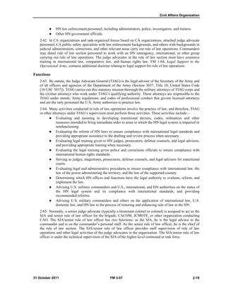 Civil Affairs Organization
31 October 2011 FM 3-57 2-19
 HN law enforcement personnel, including administrators, police, investigators, and trainers.
 Other HN government officials.
2-62. In CA organizations and task-organized forces based on CA organizations, attached judge advocate
personnel, CA public safety specialists with law enforcement backgrounds, and others with backgrounds in
judicial administration, corrections, and other relevant areas carry out rule of law operations. Commanders
may detail rule of law section personnel to work with an HN interagency, international, or other group
carrying out rule of law operations. The judge advocates in the rule of law section must have extensive
training in international law, comparative law, and human rights law. FM 1-04, Legal Support to the
Operational Army, contains additional doctrine relating to legal support for rule of law operations.
Functions
2-63. By statute, the Judge Advocate General (TJAG) is the legal advisor of the Secretary of the Army and
of all officers and agencies of the Department of the Army (Section 3037, Title 10, United States Code
[10 USC 3037]). TJAG carries out this statutory mission thorough the military attorneys of TJAG corps and
the civilian attorneys who work under TJAG’s qualifying authority. These attorneys are responsible to the
TJAG under statute, Army regulations, and codes of professional conduct that govern licensed attorneys
and are the only personnel the U.S. Army authorizes to practice law.
2-64. Many activities conducted in rule of law operations involve the practice of law, and therefore, TJAG
or other attorneys under TJAG’s supervision must perform those activities. These activities include—
 Evaluating and assisting in developing transitional decrees, codes, ordinances and other
measures intended to bring immediate order to areas in which the HN legal system is impaired or
nonfunctioning.
 Evaluating the reform of HN laws to ensure compliance with international legal standards and
providing appropriate assistance to the drafting and review process when necessary.
 Evaluating legal training given to HN judges, prosecutors, defense counsels, and legal advisors,
and providing appropriate training when necessary.
 Evaluating the legal training given police and corrections officials to ensure compliance with
international human rights standards.
 Serving as judges, magistrates, prosecutors, defense counsels, and legal advisors for transitional
courts.
 Evaluating legal and administrative procedures to ensure compliance with international law, the
law of the power administering the territory, and the law of the supported country.
 Determining which HN offices and functions have the legal authority to evaluate, reform, and
implement the law.
 Advising U.S. military commanders and U.S., international, and HN authorities on the status of
the HN legal system and its compliance with international standards, and providing
recommended reforms.
 Advising U.S. military commanders and others on the application of international law, U.S.
domestic law, and HN law to the process of restoring and enhancing rule of law in the HN.
2-65. Normally, a senior judge advocate (typically a lieutenant colonel or colonel) is assigned to act as the
SJA and senior rule of law officer for the brigade, CACOM, JCMOTF, or other organization conducting
CAO. The SJA/senior rule of law officer has two functions: as the SJA, he is the legal advisor to the
commander and is on the commander’s personal staff. As the senior rule of law officer, he is the chief of
the rule of law section. The SJA/senior rule of law officer provides staff supervision of rule of law
operations and other legal activities of the judge advocates in the organization. The SJA/senior rule of law
officer is under the technical supervision of the SJA of the higher-level command or task force.
 