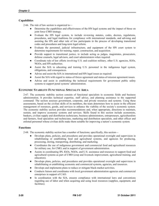 Chapter 2
2-20 FM 3-57 31 October 2011
Capabilities
2-66. The rule of law section is organized to—
 Determine the capabilities and effectiveness of the HN legal systems and the impact of those on
joint force CMO strategy.
 Evaluate the HN legal system, to include reviewing statutes, codes, decrees, regulations,
procedures, and legal traditions for compliance with international standards, and advising and
assisting the HN and other rule of law participants in the process of developing transitional
codes and procedures and long-term legal reform.
 Evaluate the personnel, judicial infrastructure, and equipment of the HN court system to
determine requirements for training, repair, construction, and acquisition.
 Provide support to transitional justice, to include acting as judges, magistrates, prosecutors,
defense counsels, legal advisors, and court administrators when required.
 Coordinate rule of law efforts involving U.S. and coalition military, other U.S. agencies, IGOs,
NGOs, and HN authorities.
 Assist the SJA in educating and training U.S. personnel in the indigenous legal system,
obligations, and consequences.
 Advise and assist the SJA in international and HN legal issues as required.
 Assist the SJA with regard to status-of-forces agreement and status-of-mission agreement issues.
 Advise and assist in establishing the technical requirements for government public safety
systems to support penal systems’ administration.
ECONOMIC STABILITY FUNCTIONAL SPECIALTY AREA
2-67. The economic stability section consists of functional specialists in economic fields and business
administration. It provides technical expertise, staff advice, and planning assistance to the supported
command. The section assesses government, corporate, and private resources and systems. Using these
assessments, based on the civilian skills of its members, the team determines how to assist in the efficient
management of resources, goods, and services to enhance the viability of the society’s economic system.
The economic stability section provides recommendations and, when appropriate, directions to maintain,
sustain, and improve economic systems and services. Skills found in this section include economists,
bankers, civilian supply and distribution technicians, business administrators, entrepreneurs, agriculturalists
and farmers, food specialists and technicians, marketing and distribution specialists, and other officer and
enlisted personnel whose civilian skills make them suitable for improving a nation’s economic system.
Functions
2-68. The economic stability section has a number of functions; specifically, this section—
 Develops plans, policies, and procedures and provides operational oversight and supervision in
rehabilitating or establishing food and agricultural systems, and agencies for producing,
processing, storing, transporting, distributing, and marketing.
 Coordinates the use of indigenous government and commercial food and agricultural resources
for military use, for CMO, and in support of government administration.
 Assists in coordinating IPI, IGOs, NGOs, and U.S. assistance and resources to support food and
agricultural systems as part of CMO (crop and livestock improvement, agricultural training, and
education).
 Develops plans, policies, and procedures and provides operational oversight and supervision in
rehabilitating or establishing economic and commercial systems, agencies, and resources.
 Develops and implements plans to reduce or mitigate black-market activities.
 Conducts liaison and coordinates with local government administration agencies and commercial
enterprises in support of CAO.
 In coordination with the SJA, ensures compliance with international laws and conventions
regarding use of labor and when acquiring and using local resources (supplies, equipment, and
facilities).
 