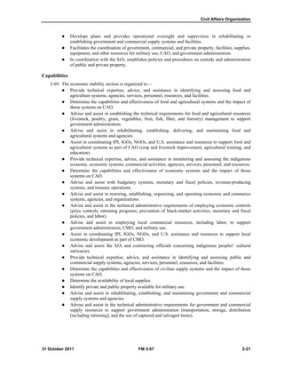 Civil Affairs Organization
31 October 2011 FM 3-57 2-21
 Develops plans and provides operational oversight and supervision in rehabilitating or
establishing government and commercial supply systems and facilities.
 Facilitates the coordination of government, commercial, and private property, facilities, supplies,
equipment, and other resources for military use, CAO, and government administration.
 In coordination with the SJA, establishes policies and procedures on custody and administration
of public and private property.
Capabilities
2-69. The economic stability section is organized to—
 Provide technical expertise, advice, and assistance in identifying and assessing food and
agriculture systems, agencies, services, personnel, resources, and facilities.
 Determine the capabilities and effectiveness of food and agricultural systems and the impact of
those systems on CAO.
 Advise and assist in establishing the technical requirements for food and agricultural resources
(livestock, poultry, grain, vegetables, fruit, fish, fiber, and forestry) management to support
government administration.
 Advise and assist in rehabilitating, establishing, delivering, and maintaining food and
agricultural systems and agencies.
 Assist in coordinating IPI, IGOs, NGOs, and U.S. assistance and resources to support food and
agricultural systems as part of CAO (crop and livestock improvement, agricultural training, and
education).
 Provide technical expertise, advice, and assistance in monitoring and assessing the indigenous
economy, economic systems, commercial activities, agencies, services, personnel, and resources.
 Determine the capabilities and effectiveness of economic systems and the impact of those
systems on CAO.
 Advise and assist with budgetary systems, monetary and fiscal policies, revenue-producing
systems, and treasury operations.
 Advise and assist in restoring, establishing, organizing, and operating economic and commerce
systems, agencies, and organizations.
 Advise and assist in the technical administrative requirements of employing economic controls
(price controls, rationing programs, prevention of black-market activities, monetary and fiscal
policies, and labor).
 Advise and assist in employing local commercial resources, including labor, to support
government administration, CMO, and military use.
 Assist in coordinating IPI, IGOs, NGOs, and U.S. assistance and resources to support local
economic development as part of CMO.
 Advise and assist the SJA and contracting officials concerning indigenous peoples’ cultural
intricacies.
 Provide technical expertise, advice, and assistance in identifying and assessing public and
commercial supply systems, agencies, services, personnel, resources, and facilities.
 Determine the capabilities and effectiveness of civilian supply systems and the impact of those
systems on CAO.
 Determine the availability of local supplies.
 Identify private and public property available for military use.
 Advise and assist in rehabilitating, establishing, and maintaining government and commercial
supply systems and agencies.
 Advise and assist in the technical administrative requirements for government and commercial
supply resources to support government administration (transportation, storage, distribution
[including rationing], and the use of captured and salvaged items).
 