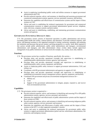 Civil Affairs Organization
31 October 2011 FM 3-57 2-23
 Assist in employing (coordinating) public works and utilities resources to support government
administration and CAO.
 Provide technical expertise, advice, and assistance in identifying and assessing government and
commercial communication systems, agencies, services, personnel, resources, and facilities.
 Determine the capabilities and effectiveness of communication systems and the impact of those
systems on CAO.
 Advise and assist in establishing the technical requirements for government and commercial
communications resources to support government administration (postal services, telephone,
radio, television, computer systems, and print media).
 Advise and assist in rehabilitating, establishing, and maintaining government communications
systems and agencies.
GOVERNANCE FUNCTIONAL SPECIALTY AREA
2-73. The governance section consists of functional specialists in public administration and services
(excluding public health and welfare, cultural relations, and education). It provides technical expertise, staff
advice, and planning assistance to the supported command in creating, resourcing, managing, and sustaining
the institutions and processes that govern, protect, and bring prosperity to a society. Some skills required in
this section include public administrators, public safety administrators and managers, environmental
administrators and managers, and other administrators whose civilian duties include upper-level
management of any public institutions at various levels (for example, city, county, local, state, federal).
Functions
2-74. The governance section has a number of functions; specifically, this section—
 Develops plans and provides operational oversight and supervision in rehabilitating or
establishing public administration systems, agencies, and resources.
 Develops plans and provides operational oversight and supervision in rehabilitating or
establishing public safety systems, equipment, and facilities.
 Assists in employing public safety resources to support government administration, CAO, and
military use.
 Coordinates with HN government administrators and agencies in support of CAO.
 Develops plans and provides operational oversight and supervision in rehabilitating or
establishing environmental resource management systems, agencies, equipment, and facilities.
 Coordinates HN government and private environmental management resources for—
 Military use.
 CAO.
 Support of the government administration to mitigate, prepare, respond to, and recover
from environmental activities.
Capabilities
2-75. The governance section is organized to—
 Provide technical expertise, advice, and assistance in identifying and assessing FN or HN public
administration systems, agencies, services, personnel, and resources.
 Determine the capabilities and effectiveness of public administration systems and the impact of
those systems on CMO.
 Provide technical expertise, advice, and assistance in identifying and assessing indigenous public
safety systems, agencies, services, personnel, and resources.
 Determine the capabilities and effectiveness of public safety systems and the impact of those
systems on the GCC’s or other supported commander’s mission.
 Advise and assist in establishing the technical requirements for government public safety
systems to support government administration (police and law enforcement administration, fire
protection, and emergency rescue).
 