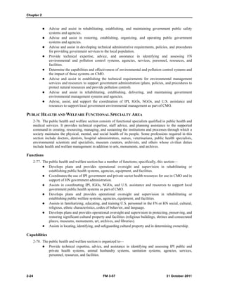 Chapter 2
2-24 FM 3-57 31 October 2011
 Advise and assist in rehabilitating, establishing, and maintaining government public safety
systems and agencies.
 Advise and assist in restoring, establishing, organizing, and operating public government
systems and agencies.
 Advise and assist in developing technical administrative requirements, policies, and procedures
for providing government services to the local population.
 Provide technical expertise, advice, and assistance in identifying and assessing FN
environmental and pollution control systems, agencies, services, personnel, resources, and
facilities.
 Determine the capabilities and effectiveness of environmental and pollution control systems and
the impact of those systems on CMO.
 Advise and assist in establishing the technical requirements for environmental management
services and resources to support government administration (plans, policies, and procedures to
protect natural resources and provide pollution control).
 Advise and assist in rehabilitating, establishing, delivering, and maintaining government
environmental management systems and agencies.
 Advise, assist, and support the coordination of IPI, IGOs, NGOs, and U.S. assistance and
resources to support local government environmental management as part of CMO.
PUBLIC HEALTH AND WELFARE FUNCTIONAL SPECIALTY AREA
2-76. The public health and welfare section consists of functional specialists qualified in public health and
medical services. It provides technical expertise, staff advice, and planning assistance to the supported
command in creating, resourcing, managing, and sustaining the institutions and processes through which a
society maintains the physical, mental, and social health of its people. Some professions required in this
section include doctors, dentists, hospital administrators, nurses, veterinarians, public health specialists,
environmental scientists and specialists, museum curators, archivists, and others whose civilian duties
include health and welfare management in addition to arts, monuments, and archives.
Functions
2-77. The public health and welfare section has a number of functions; specifically, this section—
 Develops plans and provides operational oversight and supervision in rehabilitating or
establishing public health systems, agencies, equipment, and facilities.
 Coordinates the use of IPI government and private sector health resources for use in CMO and in
support of HN government administration.
 Assists in coordinating IPI, IGOs, NGOs, and U.S. assistance and resources to support local
government public health systems as part of CMO.
 Develops plans and provides operational oversight and supervision in rehabilitating or
establishing public welfare systems, agencies, equipment, and facilities.
 Assists in familiarizing, educating, and training U.S. personnel in the FN or HN social, cultural,
religious, ethnic characteristics, codes of behavior, and language.
 Develops plans and provides operational oversight and supervision in protecting, preserving, and
restoring significant cultural property and facilities (religious buildings, shrines and consecrated
places, museums, monuments, art, archives, and libraries).
 Assists in locating, identifying, and safeguarding cultural property and in determining ownership.
Capabilities
2-78. The public health and welfare section is organized to—
 Provide technical expertise, advice, and assistance in identifying and assessing IPI public and
private health systems, animal husbandry systems, sanitation systems, agencies, services,
personnel, resources, and facilities.
 