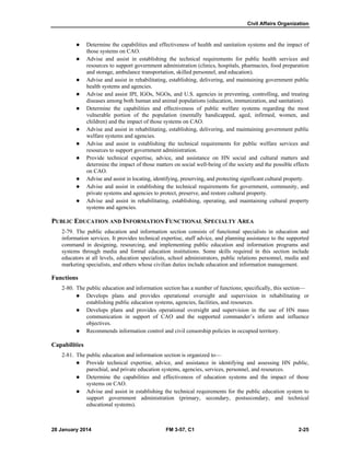 Civil Affairs Organization
28 January 2014 FM 3-57, C1 2-25
 Determine the capabilities and effectiveness of health and sanitation systems and the impact of
those systems on CAO.
 Advise and assist in establishing the technical requirements for public health services and
resources to support government administration (clinics, hospitals, pharmacies, food preparation
and storage, ambulance transportation, skilled personnel, and education).
 Advise and assist in rehabilitating, establishing, delivering, and maintaining government public
health systems and agencies.
 Advise and assist IPI, IGOs, NGOs, and U.S. agencies in preventing, controlling, and treating
diseases among both human and animal populations (education, immunization, and sanitation).
 Determine the capabilities and effectiveness of public welfare systems regarding the most
vulnerable portion of the population (mentally handicapped, aged, infirmed, women, and
children) and the impact of those systems on CAO.
 Advise and assist in rehabilitating, establishing, delivering, and maintaining government public
welfare systems and agencies.
 Advise and assist in establishing the technical requirements for public welfare services and
resources to support government administration.
 Provide technical expertise, advice, and assistance on HN social and cultural matters and
determine the impact of those matters on social well-being of the society and the possible effects
on CAO.
 Advise and assist in locating, identifying, preserving, and protecting significant cultural property.
 Advise and assist in establishing the technical requirements for government, community, and
private systems and agencies to protect, preserve, and restore cultural property.
 Advise and assist in rehabilitating, establishing, operating, and maintaining cultural property
systems and agencies.
PUBLIC EDUCATION AND INFORMATION FUNCTIONAL SPECIALTY AREA
2-79. The public education and information section consists of functional specialists in education and
information services. It provides technical expertise, staff advice, and planning assistance to the supported
command in designing, resourcing, and implementing public education and information programs and
systems through media and formal education institutions. Some skills required in this section include
educators at all levels, education specialists, school administrators, public relations personnel, media and
marketing specialists, and others whose civilian duties include education and information management.
Functions
2-80. The public education and information section has a number of functions; specifically, this section—
 Develops plans and provides operational oversight and supervision in rehabilitating or
establishing public education systems, agencies, facilities, and resources.
 Develops plans and provides operational oversight and supervision in the use of HN mass
communication in support of CAO and the supported commander’s inform and influence
objectives.
 Recommends information control and civil censorship policies in occupied territory.
Capabilities
2-81. The public education and information section is organized to—
 Provide technical expertise, advice, and assistance in identifying and assessing HN public,
parochial, and private education systems, agencies, services, personnel, and resources.
 Determine the capabilities and effectiveness of education systems and the impact of those
systems on CAO.
 Advise and assist in establishing the technical requirements for the public education system to
support government administration (primary, secondary, postsecondary, and technical
educational systems).
 