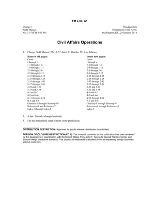 FM 3-57, C1
Change 1 Headquarters
Field Manual Department of the Army
No. 3-57 (FM 3-05.40) Washington, DC, 28 January 2014
Civil Affairs Operations
1. Change Field Manual (FM) 3-57, dated 31 October 2011, as follows:
Remove old pages: Insert new pages:
Cover Cover
i through iv i through v
1-1 through 1-6 1-1 through 1-6
1-9 through 1-11 1-9 through 1-11
2-3 through 2-6 2-3 through 2-6
2-9 through 2-12 2-9 through 2-12
2-15 through 2-18 2-15 through 2-18
2-25 through 2-28 2-25 through 2-28
2-33 through 2-42 2-33 through 2-42
3-17 through 3-26 3-17 through 3-26
3-29 and 3-30 3-29 and 3-30
3-33 and 3-34 3-33 and 3-34
4-1 and 4-2 4-1 and 4-2
4-5 and 4-6 4-5 and 4-6
4-11 through 4-14 4-11 through 4-14
B-5 and B-6 B-5 and B-6
Glossary-1 through Glossary-10 Glossary-1 through Glossary-9
Reference-1 and Reference-2 Reference-1 through Reference-3
Index-1 through Index-3 Index-1
2. A bar ( ) marks changed material.
3. File this transmittal sheet in front of the publication.
DISTRIBUTION RESTRICTION: Approved for public release; distribution is unlimited.
FOREIGN DISCLOSURE RESTRICTION (FD 1): The material contained in this publication has been reviewed
by the developers in coordination with the United States Army John F. Kennedy Special Warfare Center and
School foreign disclosure authority. This product is releasable to students from all requesting foreign countries
without restriction.
 