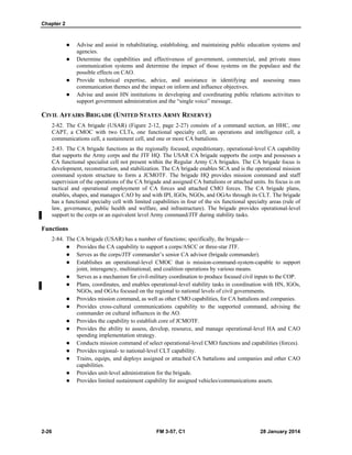 Chapter 2
2-26 FM 3-57, C1 28 January 2014
 Advise and assist in rehabilitating, establishing, and maintaining public education systems and
agencies.
 Determine the capabilities and effectiveness of government, commercial, and private mass
communication systems and determine the impact of those systems on the populace and the
possible effects on CAO.
 Provide technical expertise, advice, and assistance in identifying and assessing mass
communication themes and the impact on inform and influence objectives.
 Advise and assist HN institutions in developing and coordinating public relations activities to
support government administration and the “single voice” message.
CIVIL AFFAIRS BRIGADE (UNITED STATES ARMY RESERVE)
2-82. The CA brigade (USAR) (Figure 2-12, page 2-27) consists of a command section, an HHC, one
CAPT, a CMOC with two CLTs, one functional specialty cell, an operations and intelligence cell, a
communications cell, a sustainment cell, and one or more CA battalions.
2-83. The CA brigade functions as the regionally focused, expeditionary, operational-level CA capability
that supports the Army corps and the JTF HQ. The USAR CA brigade supports the corps and possesses a
CA functional specialist cell not present within the Regular Army CA brigades. The CA brigade focus is
development, reconstruction, and stabilization. The CA brigade enables SCA and is the operational mission
command system structure to form a JCMOTF. The brigade HQ provides mission command and staff
supervision of the operations of the CA brigade and assigned CA battalions or attached units. Its focus is on
tactical and operational employment of CA forces and attached CMO forces. The CA brigade plans,
enables, shapes, and manages CAO by and with IPI, IGOs, NGOs, and OGAs through its CLT. The brigade
has a functional specialty cell with limited capabilities in four of the six functional specialty areas (rule of
law, governance, public health and welfare, and infrastructure). The brigade provides operational-level
support to the corps or an equivalent level Army command/JTF during stability tasks.
Functions
2-84. The CA brigade (USAR) has a number of functions; specifically, the brigade—
 Provides the CA capability to support a corps/ASCC or three-star JTF.
 Serves as the corps/JTF commander’s senior CA advisor (brigade commander).
 Establishes an operational-level CMOC that is mission-command-system-capable to support
joint, interagency, multinational, and coalition operations by various means.
 Serves as a mechanism for civil-military coordination to produce focused civil inputs to the COP.
 Plans, coordinates, and enables operational-level stability tasks in coordination with HN, IGOs,
NGOs, and OGAs focused on the regional to national levels of civil governments.
 Provides mission command, as well as other CMO capabilities, for CA battalions and companies.
 Provides cross-cultural communications capability to the supported command, advising the
commander on cultural influences in the AO.
 Provides the capability to establish core of JCMOTF.
 Provides the ability to assess, develop, resource, and manage operational-level HA and CAO
spending implementation strategy.
 Conducts mission command of select operational-level CMO functions and capabilities (forces).
 Provides regional- to national-level CLT capability.
 Trains, equips, and deploys assigned or attached CA battalions and companies and other CAO
capabilities.
 Provides unit-level administration for the brigade.
 Provides limited sustainment capability for assigned vehicles/communications assets.
 