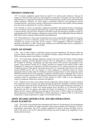 Chapter 2
2-32 FM 3-57 31 October 2011
MISSION COMMAND
2-97. CA mission capabilities support broad and specific U.S. national policy objectives. Because the
conduct of CAO and CMO entails joint and interagency coordination, commanders and senior staff must
understand the U.S. organization for national security and the prevailing concepts of joint and multinational
military operations. Therefore, CA forces require a centralized, responsive, and unambiguous mission
command structure. Unnecessary layering of HQ decreases responsiveness and available mission planning
time and creates an opportunity for a security compromise.
2-98. Normally, CA forces are attached to supported commanders with minimal layering of subordinate
levels of command. This command organization may require an operational HQ (for example, CA brigade)
to interact directly with joint forces. Frequent involvement in joint and interagency operations requires an
understanding of the USG interagency management system and the various deployable elements within the
DOS Office of the Coordinator of Reconstruction and Stabilization.
2-99. When deployed, CA forces must be attached to the mission command HQ responsible for the terrain
management of an AO to efficiently conduct CAO. On occasion, CA forces supporting two different
commands may operate in the same AO (for example, a CAT supporting a maneuver commander is
operating in proximity to a PRT). During these situations, the CAO/CMO effort must be coordinated to
avoid redundancy and establish a unity of effort.
UNITY OF EFFORT
2-100. Unity of effort requires coordination among government departments and agencies within the
executive branch, between the executive and legislative branches, among information organizations and
NGOs, and among nations in any alliance or coalition.
2-101. The United States maintains diplomatic relations with more than 250 foreign countries through
embassies, consulates, and other diplomatic missions. The U.S. Ambassador to a country is responsible to
the President for directing, coordinating, and supervising official USG activities and personnel in that
country. These personnel include all U.S. military personnel not assigned to the unified CCDR or other
designated U.S. military area commanders. Protection and security of U.S. military personnel are a matter
of significant interest. Often specific agreements between the U.S. Ambassador (also known as the chief of
mission [COM]) and the GCC are required. CA forces deployed to a particular country for various
operational missions remain under the combatant command (assigned forces) or under operational control
(OPCON) (attached forces) of the geographic combatant command through a subordinate HQ. CA forces
on exercises or support missions (versus operational deployments) remain under OPCON of their chain of
command. Under no circumstances will CA forces operate in a GCC’s AOR or in the Ambassador’s
country of assignment without prior notification and approval.
2-102. Requests for CA forces may originate with the Ambassador, defense attaché, or security assistance
(SA) organization chief, who passes the requests through the appropriate geographic combatant command
to the Chairman of the Joint Chiefs of Staff (CJCS). The CJCS ensures proper interagency coordination. If
the forces are available in theater from theater-assigned forces and there are no restrictions on their
employment, the GCC can approve and support the request. If insufficient CA forces are available in
theater, the GCC requests additional forces through the Joint Chiefs of Staff to either the United States
Special Operations Command (USSOCOM) to validate requirements in support of SOF or to the Service
components to validate requirements in support of conventional missions.
ARMY HEADQUARTERS CIVIL AFFAIRS OPERATIONS
STAFF ELEMENTS
2-103. The G-9/S-9 is the principal and coordinating staff officer for synchronizing CAO and integrating
CMO. The G-9/S-9 conducts the initial assessment during mission analysis that determines CA force-
augmentation requirements. The CAPTs augment supported G-9 staffs at division and higher levels to
assist in this process. The G-9/S-9 staff provides direction and staff oversight of the supporting CA unit
during mission execution.
 