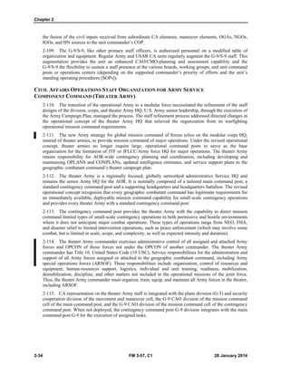 Chapter 2
2-34 FM 3-57, C1 28 January 2014
the fusion of the civil inputs received from subordinate CA elements, maneuver elements, OGAs, NGOs,
IGOs, and HN sources to the unit commander’s COP.
2-109. The G-9/S-9, like other primary staff officers, is authorized personnel on a modified table of
organization and equipment. Regular Army and USAR CA units regularly augment the G-9/S-9 staff. This
augmentation provides the unit an enhanced CAO/CMO-planning and assessment capability and the
G-9/S-9 the flexibility to sustain a staff presence at the various boards, working groups, and unit command
posts or operations centers (depending on the supported commander’s priority of efforts and the unit’s
standing operating procedures [SOPs]).
CIVIL AFFAIRS OPERATIONS STAFF ORGANIZATION FOR ARMY SERVICE
COMPONENT COMMAND (THEATER ARMY)
2-110. The transition of the operational Army to a modular force necessitated the refinement of the staff
designs of the division, corps, and theater Army HQ. U.S. Army senior leadership, through the execution of
the Army Campaign Plan, managed the process. The staff refinement process addressed directed changes in
the operational concept of the theater Army HQ that relieved the organization from its warfighting
operational mission command requirements.
2-111. The new Army strategy for global mission command of forces relies on the modular corps HQ,
instead of theater armies, to provide mission command of major operations. Under the revised operational
concept, theater armies no longer require large, operational command posts to serve as the base
organization for the formation of JTF or JFLCC/Army force HQ for major operations. The theater Army
retains responsibility for AOR-wide contingency planning and coordination, including developing and
maintaining OPLANS and CONPLANs, updated intelligence estimates, and service support plans to the
geographic combatant command’s theater campaign plan.
2-112. The theater Army is a regionally focused, globally networked administrative Service HQ and
remains the senior Army HQ for the AOR. It is normally composed of a tailored main command post, a
standard contingency command post and a supporting headquarters and headquarters battalion. The revised
operational concept recognizes that every geographic combatant command has legitimate requirements for
an immediately available, deployable mission command capability for small-scale contingency operations
and provides every theater Army with a standard contingency command post.
2-113. The contingency command post provides the theater Army with the capability to direct mission
command limited types of small-scale contingency operations in both permissive and hostile environments
where it does not anticipate major combat operations. These types of operations range from NEO, FHA,
and disaster relief to limited intervention operations, such as peace enforcement (which may involve some
combat, but is limited in scale, scope, and complexity, as well as expected intensity and duration).
2-114. The theater Army commander exercises administrative control of all assigned and attached Army
forces and OPCON of those forces not under the OPCON of another commander. The theater Army
commander has Title 10, United States Code (10 USC), Service responsibilities for the administration and
support of all Army forces assigned or attached to the geographic combatant command, including Army
special operations forces (ARSOF). These responsibilities include organization, control of resources and
equipment, human-resources support, logistics, individual and unit training, readiness, mobilization,
demobilization, discipline, and other matters not included in the operational missions of the joint force.
Thus, the theater Army commander must organize, train, equip, and maintain all Army forces in the theater,
including ARSOF.
2-115. CA representation on the theater Army staff is integrated with the plans division (G-5) and security
cooperation division of the movement and maneuver cell, the G-9 CAO division of the mission command
cell of the main command post, and the G-9 CAO division of the mission command cell of the contingency
command post. When not deployed, the contingency command post G-9 division integrates with the main
command post G-9 for the execution of assigned tasks.
 