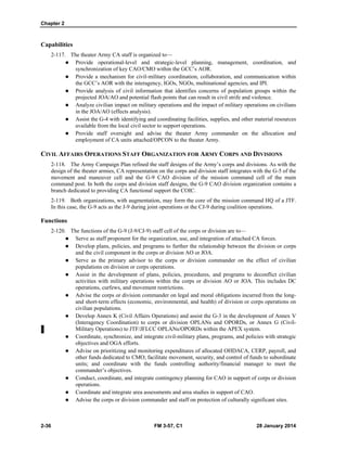 Chapter 2
2-36 FM 3-57, C1 28 January 2014
Capabilities
2-117. The theater Army CA staff is organized to—
 Provide operational-level and strategic-level planning, management, coordination, and
synchronization of key CAO/CMO within the GCC’s AOR.
 Provide a mechanism for civil-military coordination, collaboration, and communication within
the GCC’s AOR with the interagency, IGOs, NGOs, multinational agencies, and IPI.
 Provide analysis of civil information that identifies concerns of population groups within the
projected JOA/AO and potential flash points that can result in civil strife and violence.
 Analyze civilian impact on military operations and the impact of military operations on civilians
in the JOA/AO (effects analysis).
 Assist the G-4 with identifying and coordinating facilities, supplies, and other material resources
available from the local civil sector to support operations.
 Provide staff oversight and advise the theater Army commander on the allocation and
employment of CA units attached/OPCON to the theater Army.
CIVIL AFFAIRS OPERATIONS STAFF ORGANIZATION FOR ARMY CORPS AND DIVISIONS
2-118. The Army Campaign Plan refined the staff designs of the Army’s corps and divisions. As with the
design of the theater armies, CA representation on the corps and division staff integrates with the G-5 of the
movement and maneuver cell and the G-9 CAO division of the mission command cell of the main
command post. In both the corps and division staff designs, the G-9 CAO division organization contains a
branch dedicated to providing CA functional support the COIC.
2-119. Both organizations, with augmentation, may form the core of the mission command HQ of a JTF.
In this case, the G-9 acts as the J-9 during joint operations or the CJ-9 during coalition operations.
Functions
2-120. The functions of the G-9 (J-9/CJ-9) staff cell of the corps or division are to—
 Serve as staff proponent for the organization, use, and integration of attached CA forces.
 Develop plans, policies, and programs to further the relationship between the division or corps
and the civil component in the corps or division AO or JOA.
 Serve as the primary advisor to the corps or division commander on the effect of civilian
populations on division or corps operations.
 Assist in the development of plans, policies, procedures, and programs to deconflict civilian
activities with military operations within the corps or division AO or JOA. This includes DC
operations, curfews, and movement restrictions.
 Advise the corps or division commander on legal and moral obligations incurred from the long-
and short-term effects (economic, environmental, and health) of division or corps operations on
civilian populations.
 Develop Annex K (Civil Affairs Operations) and assist the G-3 in the development of Annex V
(Interagency Coordination) to corps or division OPLANs and OPORDs, or Annex G (Civil-
Military Operations) to JTF/JFLCC OPLANs/OPORDs within the APEX system.
 Coordinate, synchronize, and integrate civil-military plans, programs, and policies with strategic
objectives and OGA efforts.
 Advise on prioritizing and monitoring expenditures of allocated OHDACA, CERP, payroll, and
other funds dedicated to CMO; facilitate movement, security, and control of funds to subordinate
units; and coordinate with the funds controlling authority/financial manager to meet the
commander’s objectives.
 Conduct, coordinate, and integrate contingency planning for CAO in support of corps or division
operations.
 Coordinate and integrate area assessments and area studies in support of CAO.
 Advise the corps or division commander and staff on protection of culturally significant sites.
 