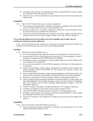 Civil Affairs Organization
28 January 2014 FM 3-57, C1 2-37
 Coordinate, collate, and fuse civil information provided by attached/OPCON CA units to update
the commander’s COP with current civil situation.
 Advise the corps or division commander on using military units and assets that can support joint
CMO missions.
Capabilities
2-121. The G-9 (J-9/CJ-9) staff of the corps or division is organized to—
 Provide tactical- and operational-level planning, management, coordination, and synchronization
of key CAO/CMO within the division or corps commander’s AO.
 Provide a mechanism for civil-military coordination, collaboration, and communication within
the modular Army corps or modular Army division AO.
 Assist the G-4 with the identification and coordination of facilities, supplies, and other material
resources from the local civil sector to support modular Army corps or division operations.
CIVIL AFFAIRS OPERATIONS STAFF ORGANIZATION FOR BRIGADE COMBAT TEAM
OR MANEUVER ENHANCEMENT BRIGADE
2-122. The S-9 CAO staff normally consists of a CA major and a CA sergeant first class for the BCT and
the MEB. S-9 CAO staff sections also exist in SFGs and the Ranger Regiment.
Functions
2-123. The functions of the BCT/MEB S-9 are to—
 Serve as staff proponent for the organization, employment, and integration of attached CA forces.
 Develop Annex K (Civil Affairs Operations) and assist the S-3 in the development of Annex V
(Interagency Coordination) to BCT/MEB OPLANs and OPORDs.
 Develop plans, policies, and programs to further the relationship between the BCT/MEB and the
civil component in the assigned AO.
 Serve as the primary advisor to the BCT/MEB commander on the effect of civilian populations
on operations.
 Assist in the development of plans, policies, and programs to deconflict civilian activities with
military operations within the BCT/MEB AO. This includes DC operations, curfews, and
movement restrictions.
 Advise the BCT/MEB commander on legal and moral obligations incurred from the long- and
short-term effects (economic, environmental, and health) of operations on civilian populations.
 Synchronize, and integrate CAO plans, programs, and policies with operational objectives.
 Advise on prioritizing and monitoring expenditures of allocated OHDACA, CERP, payroll, and
other funds dedicated to CAO; facilitate movement, security, and control of funds to subordinate
units; and coordinate with the funds controlling authority/financial manager to meet the
commander’s objectives.
 Conduct, coordinate, and integrate contingency planning for CAO in support of operations.
 Coordinate and integrate area assessments and area studies in support of CAO.
 Advise the BCT/MEB commander and staff on protection of culturally significant sites.
 Coordinate, collate, and fuse civil information provided by attached/OPCON CA units to update
the commander’s COP with current civil situation.
 Advise the commander on the employment of military units and assets that can support CAO
missions.
Capabilities
2-124. The S-9 CAO staff cell of the BCT/MEB is organized to—
 Provide tactical-level planning, management, coordination, and synchronization of key CAO
within the BCT/MEB commander’s AO.
 