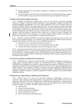 Chapter 2
2-38 FM 3-57, C1 28 January 2014
 Provide a mechanism for civil-military coordination, collaboration, and communication within
the BCT/MEB AO.
 Assist the logistics staff officer (S-4) with identifying and coordinating for facilities, supplies,
and other material resources available from the local civil sector to support BCT operations.
COMBATANT COMMAND ORGANIZATION
2-125. Combatant commands have assigned forces of two or more Services and broad, continuing
missions. CA support is oriented toward the commanders of those geographic combatant commands with
specified geographic responsibilities. The GCCs report through the CJCS to the President and/or the
Secretary of Defense (SecDef). The mission requires the GCC to initiate, maintain, or improve peacetime
relations between the nations in his AOR and the United States. The mission also requires the GCC to plan
for and address conflicts that may threaten U.S. interests in the region. CA forces provide support across
unified land operations and, therefore, are familiar with the GCC’s concerns across the range of military
operations. The Army defines its specific actions in these areas of concern as offensive, defensive, and
stability (or DSCA) tasks. Army commanders at all echelons combine offense, defense, and stability (or
DSCA) tasks simultaneously or sequentially to accomplish assigned missions.
2-126. Combatant command (COCOM) is the command authority that statutory law vests in GCCs. The
GCCs exercise command authority over all military assets placed under their OPCON unless otherwise
directed by the President or SecDef. In the exercise of OPCON, the GCC can—
 Determine CA force requirements and operational priorities.
 Prescribe the chain of command for CA forces operating within his AOR.
 Establish and maintain appropriate liaison with USG agencies and IPI.
2-127. CA personnel may perform liaison work with the USG and civilian agencies, such as the USAID
and the Department of Justice, as well as IGOs and supporting NGOs, to provide advice and assistance in
any or all of the six functional specialty areas. CCDRs determine mission command requirements of CA
personnel and forces supporting allied or multinational commanders within the policy constraints issued by
the President and/or SecDef.
UNITED STATES SPECIAL OPERATIONS COMMAND
2-128. USSOCOM is the combatant command for SOF. The USSOCOM commander assigns forces to
conduct special operations (SO) as required. All CONUS-based SOF are assigned to USSOCOM.
USSOCOM has no geographic AOR; instead, it maintains global responsibilities. USSOCOM may act as a
supporting command by providing mission-ready SOF to the GCCs or as the supported commander for the
conduct of SO. CA units assigned to USASOC are under the combatant command of USSOCOM until a
change of OPCON occurs to one of the geographic combatant commands. USSOCOM coordinates with the
geographic combatant commands to validate all requests for USASOC-assigned CA units and individuals
during peace and war.
UNITED STATES ARMY SPECIAL OPERATIONS COMMAND
2-129. USASOC (Figure 2-16, page 2-39) is the ASCC assigned to USSOCOM. Its mission is to
command, support, and ensure the combat-readiness of assigned and attached ARSOF. As the Army’s
senior-level command of the 95th CA Brigade (A), USASOC has the responsibility, in conjunction with
USSOCOM, to recruit, organize, train, equip, mobilize, and sustain the Regular Army’s only CA brigade
assigned to ARSOF. As an ASCC, USASOC’s primary missions are to—
 Develop policy.
 Conduct long-range planning.
 Perform programming and budgeting.
 Manage and distribute resources.
 Review and evaluate program performance.
 