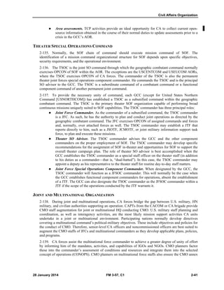 Civil Affairs Organization
28 January 2014 FM 3-57, C1 2-41
 Area assessments. TCP activities provide an ideal opportunity for CA to collect current open-
source information obtained in the course of their normal duties to update assessments prior to a
crisis in the GCC’s AOR.
THEATER SPECIAL OPERATIONS COMMAND
2-135. Normally, the SOF chain of command should execute mission command of SOF. The
identification of a mission command organizational structure for SOF depends upon specific objectives,
security requirements, and the operational environment.
2-136. The TSOC is the joint SO command through which the geographic combatant command normally
exercises OPCON of SOF within the AOR. The exceptions are the USCENTCOM and USEUCOM AORs,
where the TSOC exercises OPCON of CA forces. The commander of the TSOC is also the permanent
theater joint forces special operations component commander. He commands the TSOC and is the principal
SO advisor to the GCC. The TSOC is a subordinate command of a combatant command or a functional
component command of another permanent joint command.
2-137. To provide the necessary unity of command, each GCC (except for United States Northern
Command [USNORTHCOM]) has established a TSOC as a subunified command within the geographic
combatant command. The TSOC is the primary theater SOF organization capable of performing broad
continuous missions uniquely suited to SOF capabilities. The TSOC commander has three principal roles:
 Joint Force Commander. As the commander of a subunified command, the TSOC commander
is a JFC. As such, he has the authority to plan and conduct joint operations as directed by the
geographic combatant command. The JFC exercises OPCON of assigned commands and forces
and, normally, over attached forces as well. The TSOC commander may establish a JTF that
reports directly to him, such as a JSOTF, JCMOTF, or joint military information support task
force, to plan and execute these missions.
 Theater SO Advisor. The TSOC commander advises the GCC and the other component
commanders on the proper employment of SOF. The TSOC commander may develop specific
recommendations for the assignment of SOF in-theater and opportunities for SOF to support the
overall theater campaign plan. The role of theater SO advisor is best accomplished when the
GCC establishes the TSOC commander as a special staff officer on the theater staff (in addition
to his duties as a commander—that is, “dual-hatted”). In this case, the TSOC commander may
appoint a deputy as his representative to the theater staff for routine day-to-day staff matters.
 Joint Force Special Operations Component Commander. When designated by the GCC, the
TSOC commander will function as a JFSOC commander. This will normally be the case when
the GCC establishes functional component commanders for operations, absent the establishment
of a JTF. The GCC can also designate the TSOC commander as the JFSOC commander within a
JTF if the scope of the operations conducted by the JTF warrants it.
JOINT AND MULTINATIONAL ORGANIZATION
2-138. During joint and multinational operations, CA forces bridge the gap between U.S. military, HN
military, and civilian authorities supporting an operation. CAPTs from the CACOM or CA brigade provide
CMO staff augmentation for joint or multinational HQ conducting CMO. U.S. military staff planning and
coordination, as well as interagency activities, are the most likely mission support activities CA units
undertake in a joint or multinational environment. Participating nations normally develop directives
covering a multinational command’s political-military objectives. These include objectives and policies for
the conduct of CMO. Therefore, senior-level CA officers and noncommissioned officers are best suited to
augment the CMO staffs of JFCs and multinational commanders as they develop applicable plans, policies,
and programs.
2-139. CA forces assist the multinational force commander to achieve a greater degree of unity of effort
by informing him of the mandates, activities, and capabilities of IGOs and NGOs. CMO planners factor
these into the commander’s assessment of conditions and resources and integrate them into the selected
concept of operations (CONOPS). CMO planners on multinational force staffs also ensure the CMO annex
 