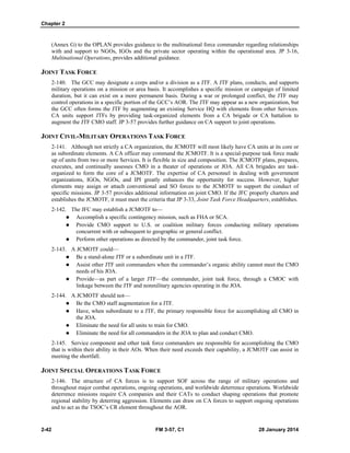Chapter 2
2-42 FM 3-57, C1 28 January 2014
(Annex G) to the OPLAN provides guidance to the multinational force commander regarding relationships
with and support to NGOs, IGOs and the private sector operating within the operational area. JP 3-16,
Multinational Operations, provides additional guidance.
JOINT TASK FORCE
2-140. The GCC may designate a corps and/or a division as a JTF. A JTF plans, conducts, and supports
military operations on a mission or area basis. It accomplishes a specific mission or campaign of limited
duration, but it can exist on a more permanent basis. During a war or prolonged conflict, the JTF may
control operations in a specific portion of the GCC’s AOR. The JTF may appear as a new organization, but
the GCC often forms the JTF by augmenting an existing Service HQ with elements from other Services.
CA units support JTFs by providing task-organized elements from a CA brigade or CA battalion to
augment the JTF CMO staff. JP 3-57 provides further guidance on CA support to joint operations.
JOINT CIVIL-MILITARY OPERATIONS TASK FORCE
2-141. Although not strictly a CA organization, the JCMOTF will most likely have CA units at its core or
as subordinate elements. A CA officer may command the JCMOTF. It is a special-purpose task force made
up of units from two or more Services. It is flexible in size and composition. The JCMOTF plans, prepares,
executes, and continually assesses CMO in a theater of operations or JOA. All CA brigades are task-
organized to form the core of a JCMOTF. The expertise of CA personnel in dealing with government
organizations, IGOs, NGOs, and IPI greatly enhances the opportunity for success. However, higher
elements may assign or attach conventional and SO forces to the JCMOTF to support the conduct of
specific missions. JP 3-57 provides additional information on joint CMO. If the JFC properly charters and
establishes the JCMOTF, it must meet the criteria that JP 3-33, Joint Task Force Headquarters, establishes.
2-142. The JFC may establish a JCMOTF to—
 Accomplish a specific contingency mission, such as FHA or SCA.
 Provide CMO support to U.S. or coalition military forces conducting military operations
concurrent with or subsequent to geographic or general conflict.
 Perform other operations as directed by the commander, joint task force.
2-143. A JCMOTF could—
 Be a stand-alone JTF or a subordinate unit in a JTF.
 Assist other JTF unit commanders when the commander’s organic ability cannot meet the CMO
needs of his JOA.
 Provide—as part of a larger JTF—the commander, joint task force, through a CMOC with
linkage between the JTF and nonmilitary agencies operating in the JOA.
2-144. A JCMOTF should not—
 Be the CMO staff augmentation for a JTF.
 Have, when subordinate to a JTF, the primary responsible force for accomplishing all CMO in
the JOA.
 Eliminate the need for all units to train for CMO.
 Eliminate the need for all commanders in the JOA to plan and conduct CMO.
2-145. Service component and other task force commanders are responsible for accomplishing the CMO
that is within their ability in their AOs. When their need exceeds their capability, a JCMOTF can assist in
meeting the shortfall.
JOINT SPECIAL OPERATIONS TASK FORCE
2-146. The structure of CA forces is to support SOF across the range of military operations and
throughout major combat operations, ongoing operations, and worldwide deterrence operations. Worldwide
deterrence missions require CA companies and their CATs to conduct shaping operations that promote
regional stability by deterring aggression. Elements can draw on CA forces to support ongoing operations
and to act as the TSOC’s CR element throughout the AOR.
 