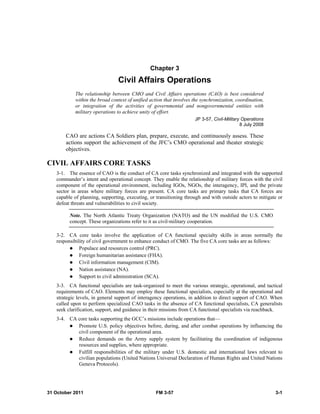 31 October 2011 FM 3-57 3-1
Chapter 3
Civil Affairs Operations
The relationship between CMO and Civil Affairs operations (CAO) is best considered
within the broad context of unified action that involves the synchronization, coordination,
or integration of the activities of governmental and nongovernmental entities with
military operations to achieve unity of effort.
JP 3-57, Civil-Military Operations
8 July 2008
CAO are actions CA Soldiers plan, prepare, execute, and continuously assess. These
actions support the achievement of the JFC’s CMO operational and theater strategic
objectives.
CIVIL AFFAIRS CORE TASKS
3-1. The essence of CAO is the conduct of CA core tasks synchronized and integrated with the supported
commander’s intent and operational concept. They enable the relationship of military forces with the civil
component of the operational environment, including IGOs, NGOs, the interagency, IPI, and the private
sector in areas where military forces are present. CA core tasks are primary tasks that CA forces are
capable of planning, supporting, executing, or transitioning through and with outside actors to mitigate or
defeat threats and vulnerabilities to civil society.
Note. The North Atlantic Treaty Organization (NATO) and the UN modified the U.S. CMO
concept. These organizations refer to it as civil-military cooperation.
3-2. CA core tasks involve the application of CA functional specialty skills in areas normally the
responsibility of civil government to enhance conduct of CMO. The five CA core tasks are as follows:
 Populace and resources control (PRC).
 Foreign humanitarian assistance (FHA).
 Civil information management (CIM).
 Nation assistance (NA).
 Support to civil administration (SCA).
3-3. CA functional specialists are task-organized to meet the various strategic, operational, and tactical
requirements of CAO. Elements may employ these functional specialists, especially at the operational and
strategic levels, in general support of interagency operations, in addition to direct support of CAO. When
called upon to perform specialized CAO tasks in the absence of CA functional specialists, CA generalists
seek clarification, support, and guidance in their missions from CA functional specialists via reachback.
3-4. CA core tasks supporting the GCC’s missions include operations that—
 Promote U.S. policy objectives before, during, and after combat operations by influencing the
civil component of the operational area.
 Reduce demands on the Army supply system by facilitating the coordination of indigenous
resources and supplies, where appropriate.
 Fulfill responsibilities of the military under U.S. domestic and international laws relevant to
civilian populations (United Nations Universal Declaration of Human Rights and United Nations
Geneva Protocols).
 