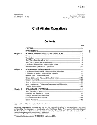 *FM 3-57
Approved for public release; distribution is unlimited.
FOREIGN DISCLOSURE RESTRICTION (FD 1): The material contained in this publication has been
reviewed by the developers in coordination with the United States Army John F. Kennedy Special
Warfare Center and School foreign disclosure authority. This product is releasable to students from
all requesting foreign countries without restrictions.
*This publication supersedes FM 3-05.40, 29 September 2006.
i
Field Manual
No. 3-57 (FM 3-05.40)
Headquarters
Department of the Army
Washington, DC, 31 October 2011
Civil Affairs Operations
Contents
Page
PREFACE..............................................................................................................iv
INTRODUCTION....................................................................................................v
Chapter 1 INTRODUCTION TO CIVIL AFFAIRS OPERATIONS...................................... 1-1
Mission................................................................................................................ 1-1
Terminology ........................................................................................................ 1-2
Civil Affairs Operations Overview ....................................................................... 1-3
Civil Affairs Functions and Capabilities............................................................... 1-6
Civil Affairs Application of the Principles of War ................................................. 1-8
Additional Principles of Joint Operations.......................................................... 1-11
Chapter 2 CIVIL AFFAIRS ORGANIZATION..................................................................... 2-1
Civil Affairs Organizations, Functions, and Capabilities..................................... 2-1
Common Civil Affairs Organizational Elements.................................................. 2-1
Regular Army Civil Affairs Forces ...................................................................... 2-2
United States Army Reserve Civil Affairs Forces............................................. 2-14
Mission Command............................................................................................ 2-32
Unity of Effort.................................................................................................... 2-32
Army Headquarters Civil Affairs Operations Staff Elements............................ 2-32
Theater Organization........................................................................................ 2-40
Chapter 3 CIVIL AFFAIRS OPERATIONS......................................................................... 3-1
Civil Affairs Core Tasks ...................................................................................... 3-1
Populace and Resources Control....................................................................... 3-2
Foreign Humanitarian Assistance ...................................................................... 3-6
Civil Information Management.......................................................................... 3-10
Nation Assistance............................................................................................. 3-13
 