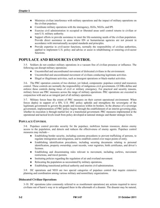 Chapter 3
3-2 FM 3-57 31 October 2011
 Minimize civilian interference with military operations and the impact of military operations on
the civilian populace.
 Coordinate military operations with the interagency, IGOs, NGOs, and IPI.
 Exercise civil administration in occupied or liberated areas until control returns to civilian or
non-U.S. military authority.
 Support efforts to provide assistance to meet the life-sustaining needs of the civilian population.
Provide direct assistance in areas where HN or humanitarian agencies are not present in
accordance with internationally accepted standards and principles.
 Provide expertise in civil-sector functions, normally the responsibility of civilian authorities,
applied to implement U.S. policy and advise or assist in rehabilitating or restoring civil-sector
functions.
POPULACE AND RESOURCES CONTROL
3-5. Soldiers do not conduct military operations in a vacuum free of civilian presence or influence. The
following can disrupt military operations:
 Uncontrolled and uncoordinated movement of dislocated civilians in the environment.
 Uncontrolled and uncoordinated movement of civilians conducting legitimate activities.
 Illegal or illegitimate activities, such as insurgent operations or black-market activities.
3-6. The PRC operation consists of two distinct, yet linked, components: populace control and resources
control. These controls are normally the responsibility of indigenous civil governments. CCDRs define and
enforce these controls during times of civil or military emergency. For practical and security reasons,
military forces use PRC measures across the range of military operations. PRC operations are executed in
conjunction with and as an integral part of all military operations.
3-7. Military forces base the extent of PRC measures on their current operational environment. When
forces deploy in support of a HN, U.S. PRC policy upholds and strengthens the sovereignty of the
legitimate government to govern the people and resources within its borders. In the absence of a sovereign
government, implementation of PRC policy begins through the establishment of an interim governing plan,
whether its execution is through martial law or a transitional government. PRC measures implemented at the
operational and tactical levels result from policy developed at national strategic and theater strategic levels.
POPULACE CONTROL
3-8. Populace control provides security for the populace, mobilizes human resources, denies enemy
access to the population, and detects and reduces the effectiveness of enemy agents. Populace control
measures may include—
 Establishing border security, including customs procedures to prevent trafficking of persons, to
regulate immigration and emigration, and to establish control over major points of entry.
 Establishing identification procedures, including securing documents relating to personal
identification, property ownership, court records, voter registries, birth certificates, and driver’s
licenses.
 Establishing and disseminating rules relevant to movement, including curfews, movement
restrictions, and travel permits.
 Instituting policies regarding the regulation of air and overland movement.
 Relocating the population as necessitated by military operations.
 Establishing transitional political authority and interim civil administration.
3-9. DC operations and NEO are two special categories of populace control that require extensive
planning and coordination among various military and nonmilitary organizations.
Dislocated Civilian Operations
3-10. DC operations (also commonly referred to as resettlement operations) are actions required to move
civilians out of harm’s way or to safeguard them in the aftermath of a disaster. The disaster may be natural,
 