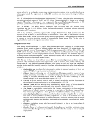 Civil Affairs Operations
31 October 2011 FM 3-57 3-3
such as a flood or an earthquake, or man-made, such as combat operations, social or political strife, or a
technological hazard. The requirement to conduct DC operations may occur across the range of military
operations.
3-11. DC operations include the planning and management of DC routes, collection points, assembly areas,
and camps, normally in support of the HN and IGO efforts. They also include FHA support to the affected
populace. The military police corps is a key component to the successful planning and execution of DC
operations. Commander should seek their involvement early in the planning process.
3-12. FM 3-05.401, Civil Affairs Tactics, Techniques, and Procedures; FM 3-39, Military Police
Operations; and FM 3-39.40, Military Police Internment/Resettlement Operations, provide additional
information on DC operations.
3-13. In DC operations, controlling agencies (for example, United Nations High Commissioner for
Refugees [UNHCR], Office for the Coordination of Humanitarian Affairs, ICRC, or HN) normally care for
the basic needs of DCs, such as food, water, shelter, sanitation, and security. Controlling agencies must also
be prepared to prevent or arrest the outbreak of communicable disease among DCs. This last point is
important for the health of the populace and military forces.
Categories of Civilians
3-14. During military operations, U.S. forces must consider two distinct categories of civilians—those
remaining at their homes or places of habitual residence and those dislocating. U.S. policy dictates the
placement of people in one of these categories. The U.S. category may conflict with how IGOs, NGOs, and
the HN refer to the people. Therefore, CA Soldiers and CAO planners must be careful in how they describe
categories of civilians. The first category includes civilians who are indigenous and other local populace,
including civilians from other countries. Civilians within this category may or may not need help. If they
can care for themselves, they should remain in place.
3-15. DCs are civilians who have left their homes. Their movement and presence can hinder military
operations. They will likely require some degree of aid, such as medicine, food, shelter, clothing, and
similar items. DCs may not be indigenous to the area or to the country in which they reside. DC is a generic
term that further subdivides into eight categories. Legal and political considerations define these categories
as follows:
 Displaced Person. A civilian who is involuntarily outside the national boundaries of his or her
country (JP 3-29, Foreign Humanitarian Assistance).
 Refugee. A person who owing to a well-founded fear of being persecuted for reasons of race,
religion, nationality, membership of a particular social group or political opinion, is outside the
country of his or her nationality and is unable or, owing to such fear, is unwilling to avail
himself or herself of the protection of that country (JP 3-29).
 Evacuee. A civilian removed from his place of residence by military direction for reasons of
personal security or the requirements of the military situation (JP 3-57).
 Stateless Person. Civilian who has been denationalized, whose country of origin cannot be
determined, or who cannot establish a right to the nationality claimed (JP 3-29).
 War Victim. A classification created during the Vietnam era to describe civilians suffering
injuries, loss of a family member, or damage to or destruction of their homes because of war.
War victims may be eligible for a claim against the United States under the Foreign Claims Act.
 Internally Displaced Persons. Any person who has been forced or obliged to flee or to leave
their home or places of habitual residence, in particular as a result of or in order to avoid the
effects of armed conflict, situations of generalized violence, violations of human rights or natural
or human-made disasters, and who have not crossed an internationally recognized state border
(JP 3-29).
 Returnee. A displaced person who has returned voluntarily to his or her former place of
residence (JP 3-29).
 Resettler. Subset of a refugee or an internally displaced person—a civilian wishing to return
somewhere other than previously owned home or land within the country or area of original
displacement.
 