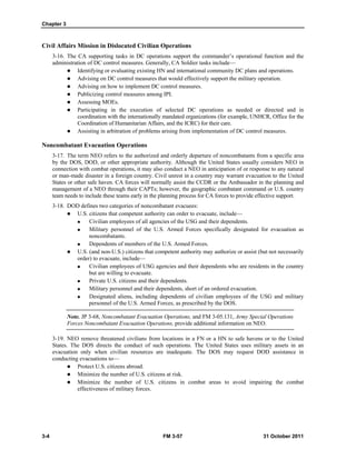 Chapter 3
3-4 FM 3-57 31 October 2011
Civil Affairs Mission in Dislocated Civilian Operations
3-16. The CA supporting tasks in DC operations support the commander’s operational function and the
administration of DC control measures. Generally, CA Soldier tasks include—
 Identifying or evaluating existing HN and international community DC plans and operations.
 Advising on DC control measures that would effectively support the military operation.
 Advising on how to implement DC control measures.
 Publicizing control measures among IPI.
 Assessing MOEs.
 Participating in the execution of selected DC operations as needed or directed and in
coordination with the internationally mandated organizations (for example, UNHCR, Office for the
Coordination of Humanitarian Affairs, and the ICRC) for their care.
 Assisting in arbitration of problems arising from implementation of DC control measures.
Noncombatant Evacuation Operations
3-17. The term NEO refers to the authorized and orderly departure of noncombatants from a specific area
by the DOS, DOD, or other appropriate authority. Although the United States usually considers NEO in
connection with combat operations, it may also conduct a NEO in anticipation of or response to any natural
or man-made disaster in a foreign country. Civil unrest in a country may warrant evacuation to the United
States or other safe haven. CA forces will normally assist the CCDR or the Ambassador in the planning and
management of a NEO through their CAPTs; however, the geographic combatant command or U.S. country
team needs to include these teams early in the planning process for CA forces to provide effective support.
3-18. DOD defines two categories of noncombatant evacuees:
 U.S. citizens that competent authority can order to evacuate, include—
 Civilian employees of all agencies of the USG and their dependents.
 Military personnel of the U.S. Armed Forces specifically designated for evacuation as
noncombatants.
 Dependents of members of the U.S. Armed Forces.
 U.S. (and non-U.S.) citizens that competent authority may authorize or assist (but not necessarily
order) to evacuate, include—
 Civilian employees of USG agencies and their dependents who are residents in the country
but are willing to evacuate.
 Private U.S. citizens and their dependents.
 Military personnel and their dependents, short of an ordered evacuation.
 Designated aliens, including dependents of civilian employees of the USG and military
personnel of the U.S. Armed Forces, as prescribed by the DOS.
Note. JP 3-68, Noncombatant Evacuation Operations, and FM 3-05.131, Army Special Operations
Forces Noncombatant Evacuation Operations, provide additional information on NEO.
3-19. NEO remove threatened civilians from locations in a FN or a HN to safe havens or to the United
States. The DOS directs the conduct of such operations. The United States uses military assets in an
evacuation only when civilian resources are inadequate. The DOS may request DOD assistance in
conducting evacuations to—
 Protect U.S. citizens abroad.
 Minimize the number of U.S. citizens at risk.
 Minimize the number of U.S. citizens in combat areas to avoid impairing the combat
effectiveness of military forces.
 