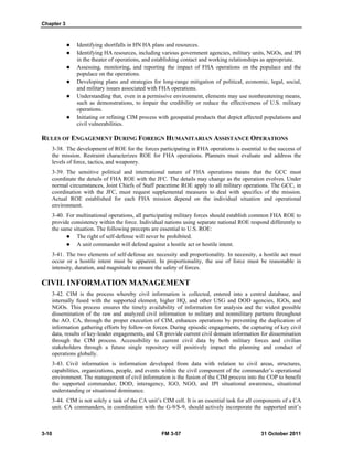 Chapter 3
3-10 FM 3-57 31 October 2011
 Identifying shortfalls in HN HA plans and resources.
 Identifying HA resources, including various government agencies, military units, NGOs, and IPI
in the theater of operations, and establishing contact and working relationships as appropriate.
 Assessing, monitoring, and reporting the impact of FHA operations on the populace and the
populace on the operations.
 Developing plans and strategies for long-range mitigation of political, economic, legal, social,
and military issues associated with FHA operations.
 Understanding that, even in a permissive environment, elements may use nonthreatening means,
such as demonstrations, to impair the credibility or reduce the effectiveness of U.S. military
operations.
 Initiating or refining CIM process with geospatial products that depict affected populations and
civil vulnerabilities.
RULES OF ENGAGEMENT DURING FOREIGN HUMANITARIAN ASSISTANCE OPERATIONS
3-38. The development of ROE for the forces participating in FHA operations is essential to the success of
the mission. Restraint characterizes ROE for FHA operations. Planners must evaluate and address the
levels of force, tactics, and weaponry.
3-39. The sensitive political and international nature of FHA operations means that the GCC must
coordinate the details of FHA ROE with the JFC. The details may change as the operation evolves. Under
normal circumstances, Joint Chiefs of Staff peacetime ROE apply to all military operations. The GCC, in
coordination with the JFC, must request supplemental measures to deal with specifics of the mission.
Actual ROE established for each FHA mission depend on the individual situation and operational
environment.
3-40. For multinational operations, all participating military forces should establish common FHA ROE to
provide consistency within the force. Individual nations using separate national ROE respond differently to
the same situation. The following precepts are essential to U.S. ROE:
 The right of self-defense will never be prohibited.
 A unit commander will defend against a hostile act or hostile intent.
3-41. The two elements of self-defense are necessity and proportionality. In necessity, a hostile act must
occur or a hostile intent must be apparent. In proportionality, the use of force must be reasonable in
intensity, duration, and magnitude to ensure the safety of forces.
CIVIL INFORMATION MANAGEMENT
3-42. CIM is the process whereby civil information is collected, entered into a central database, and
internally fused with the supported element, higher HQ, and other USG and DOD agencies, IGOs, and
NGOs. This process ensures the timely availability of information for analysis and the widest possible
dissemination of the raw and analyzed civil information to military and nonmilitary partners throughout
the AO. CA, through the proper execution of CIM, enhances operations by preventing the duplication of
information gathering efforts by follow-on forces. During episodic engagements, the capturing of key civil
data, results of key-leader engagements, and CR provide current civil domain information for dissemination
through the CIM process. Accessibility to current civil data by both military forces and civilian
stakeholders through a future single repository will positively impact the planning and conduct of
operations globally.
3-43. Civil information is information developed from data with relation to civil areas, structures,
capabilities, organizations, people, and events within the civil component of the commander’s operational
environment. The management of civil information is the fusion of the CIM process into the COP to benefit
the supported commander, DOD, interagency, IGO, NGO, and IPI situational awareness, situational
understanding or situational dominance.
3-44. CIM is not solely a task of the CA unit’s CIM cell. It is an essential task for all components of a CA
unit. CA commanders, in coordination with the G-9/S-9, should actively incorporate the supported unit’s
 
