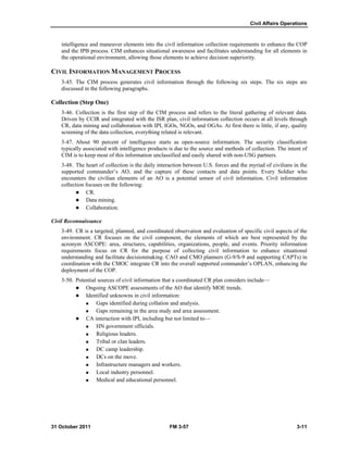 Civil Affairs Operations
31 October 2011 FM 3-57 3-11
intelligence and maneuver elements into the civil information collection requirements to enhance the COP
and the IPB process. CIM enhances situational awareness and facilitates understanding for all elements in
the operational environment, allowing those elements to achieve decision superiority.
CIVIL INFORMATION MANAGEMENT PROCESS
3-45. The CIM process generates civil information through the following six steps. The six steps are
discussed in the following paragraphs.
Collection (Step One)
3-46. Collection is the first step of the CIM process and refers to the literal gathering of relevant data.
Driven by CCIR and integrated with the ISR plan, civil information collection occurs at all levels through
CR, data mining and collaboration with IPI, IGOs, NGOs, and OGAs. At first there is little, if any, quality
screening of the data collection, everything related is relevant.
3-47. About 90 percent of intelligence starts as open-source information. The security classification
typically associated with intelligence products is due to the source and methods of collection. The intent of
CIM is to keep most of this information unclassified and easily shared with non-USG partners.
3-48. The heart of collection is the daily interaction between U.S. forces and the myriad of civilians in the
supported commander’s AO, and the capture of these contacts and data points. Every Soldier who
encounters the civilian elements of an AO is a potential sensor of civil information. Civil information
collection focuses on the following:
 CR.
 Data mining.
 Collaboration.
Civil Reconnaissance
3-49. CR is a targeted, planned, and coordinated observation and evaluation of specific civil aspects of the
environment. CR focuses on the civil component, the elements of which are best represented by the
acronym ASCOPE: area, structures, capabilities, organizations, people, and events. Priority information
requirements focus on CR for the purpose of collecting civil information to enhance situational
understanding and facilitate decisionmaking. CAO and CMO planners (G-9/S-9 and supporting CAPTs) in
coordination with the CMOC integrate CR into the overall supported commander’s OPLAN, enhancing the
deployment of the COP.
3-50. Potential sources of civil information that a coordinated CR plan considers include—
 Ongoing ASCOPE assessments of the AO that identify MOE trends.
 Identified unknowns in civil information:
 Gaps identified during collation and analysis.
 Gaps remaining in the area study and area assessment.
 CA interaction with IPI, including but not limited to—
 HN government officials.
 Religious leaders.
 Tribal or clan leaders.
 DC camp leadership.
 DCs on the move.
 Infrastructure managers and workers.
 Local industry personnel.
 Medical and educational personnel.
 