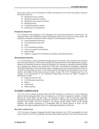 Civil Affairs Operations
31 October 2011 FM 3-57 3-13
known data. Analysis of civil information is similar to the normal red team–blue team analysis in process,
but instead focuses on—
 Identifying mission variables.
 Identifying operational variables.
 Identifying centers of gravity (COGs).
 Identifying trends.
 Conducting predictive analysis.
 Identifying civil vulnerabilities.
Production (Step Five)
3-56. Production is the packaging of civil information into easily disseminated forms and structures. The
production phase of the CIM process ensures CIM products and services are relevant, accurate, timely, and
useable by commanders and decision makers. Products of civil information analysis are—
 Layered geospatial information.
 Civil information for the COP.
 COGs.
 Civil considerations products.
 Answers to requests for information.
 Reported PIRs.
 Updates to ongoing CAO assessments, area studies, and running estimates.
Dissemination (Step Six)
3-57. Dissemination is actively pushing knowledge products to consumers. The consumers may not realize
what they need; therefore, CA forces must anticipate the information needs of the supported unit or agency.
Requests for information should not initiate the production of an estimate or assessment; production should
be an ongoing task. Sharing is the cornerstone of CIM and is the hallmark of interagency cooperation.
Thorough dissemination of civil information reduces redundancy and ensures that the maximum effects are
achieved by using limited resources to their fullest potential. Mechanisms for dissemination may vary by
situation and echelon but the process and goal remain constant. The G-9/S-9 should always be a key
manager in the dissemination of civil information being pushed out from the CMOC. Examples of
dissemination include—
 Integration with the COP.
 Civil information repositories.
 Reports.
 Update briefs.
 Online databases.
NATION ASSISTANCE
3-58. NA is civil or military assistance (other than FHA) rendered to a nation by U.S. forces within that
nation’s territory during peacetime, crises or emergencies, or war based on agreements mutually concluded
between the United States and that nation. NA operations support a HN by promoting sustainable
development and growth of responsive institutions. The goal is to promote long-term regional stability. NA
programs often include, but are not limited to, SA, foreign internal defense (FID), 10 USC (DOD)
programs, and activities performed on a reimbursable basis by Federal agencies or IGOs. All NA
operations are usually coordinated with the U.S. Ambassador through the country team.
SECURITY ASSISTANCE
3-59. SA consists of groups of programs that the Foreign Assistance Act of 1961 (as amended), the Arms
Export Control Act of 1976 (as amended), and other related statutes authorized. The United States provides
 
