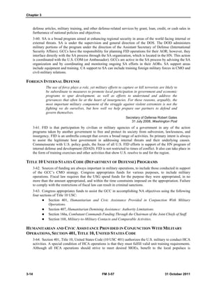 Chapter 3
3-14 FM 3-57 31 October 2011
defense articles, military training, and other defense-related services by grant, loan, credit, or cash sales in
furtherance of national policies and objectives.
3-60. SA is a broad program aimed at enhancing regional security in areas of the world facing internal or
external threats. SA is under the supervision and general direction of the DOS. The DOD administers
military portions of the program under the direction of the Assistant Secretary of Defense (International
Security Affairs). GCCs have the responsibility for planning FID operations for their AOR; however, they
interface directly with the SA process through the SA organization, which is located in the HN. This action
is coordinated with the U.S. COM (or Ambassador). GCCs are active in the SA process by advising the SA
organization and by coordinating and monitoring ongoing SA efforts in their AORs. SA support areas
include equipment and training. CA support to SA can include training foreign military forces in CMO and
civil-military relations.
FOREIGN INTERNAL DEFENSE
The use of force plays a role, yet military efforts to capture or kill terrorists are likely to
be subordinate to measures to promote local participation in government and economic
programs to spur development, as well as efforts to understand and address the
grievances that often lie at the heart of insurgencies. For these reasons, arguably, the
most important military component of the struggle against violent extremists is not the
fighting we do ourselves, but how well we help prepare our partners to defend and
govern themselves.
Secretary of Defense Robert Gates
31 July 2008, Washington Post
3-61. FID is that participation by civilian or military agencies of a government in any of the action
programs taken by another government to free and protect its society from subversion, lawlessness, and
insurgency. FID is an umbrella concept that covers a broad range of activities. Its primary intent is always
to assist the legitimate host government in addressing internal threats and their underlying causes.
Commensurate with U.S. policy goals, the focus of all U.S. FID efforts is support of the HN program of
internal defense and development (IDAD). FID is not restricted to times of conflict. It also can take place in
the form of training exercises and other activities that show U.S. resolve to and for the region.
TITLE 10 UNITED STATES CODE (DEPARTMENT OF DEFENSE) PROGRAMS
3-62. Sources of funding are always important in military operations, to include those conducted in support
of the GCC’s CMO strategy. Congress appropriates funds for various purposes, to include military
operations. Fiscal law requires that the USG spend funds for the purpose they were appropriated, in no
more than the amount appropriated, and within the time constraints imposed on the appropriation. Failure
to comply with the restrictions of fiscal law can result in criminal sanctions.
3-63. Congress appropriates funds to assist the GCC in accomplishing NA objectives using the following
four sections of Title 10 USC:
 Section 401, Humanitarian and Civic Assistance Provided in Conjunction With Military
Operations.
 Section 407, Humanitarian Demining Assistance: Authority Limitations.
 Section 166a, Combatant Commands Funding Through the Chairman of the Joint Chiefs of Staff.
 Section 168, Military-to-Military Contacts and Comparable Activities.
HUMANITARIAN AND CIVIC ASSISTANCE PROVIDED IN CONJUNCTION WITH MILITARY
OPERATIONS, SECTION 401, TITLE 10, UNITED STATES CODE
3-64. Section 401, Title 10, United States Code (10 USC 401) authorizes the U.S. military to conduct HCA
activities. A special condition of HCA operations is that they must fulfill valid unit training requirements.
Although all HCA operations should strive to meet desired MOEs, benefit to the local populace is
 
