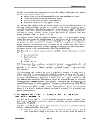 Civil Affairs Operations
31 October 2011 FM 3-57 3-15
secondary to meeting the training requirements prescribed under law for any such operation. HCA activities
are defined in the statute as the following:
 Medical, dental, and veterinary care provided in rural or underserved areas of a country.
 Construction of rudimentary surface transportation systems.
 Well drilling and construction of basic sanitation facilities.
 Rudimentary construction and repair of public facilities.
3-65. Initiation of HCA projects begins with embassy country teams and the Service components of the
geographic combatant commands providing lists of projects for their respective countries to the GCC
responsible for that country. HCA funding comes directly from the Services to the GCCs. The Services
restrict funds within Service operations and maintenance accounts specifically for HCA. Each Service is
responsible for funding a particular combatant command (for example, the Department of the Army
provides funding for USSOUTHCOM and USEUCOM).
3-66. Congress imposed certain restrictions on the conduct of HCA. The DOS must approve all HCA
projects. HCA must promote the security interests of the United States and the receiving nation. The
mission must serve the basic economic and social needs of the people involved. HCA must complement but
not duplicate any other form of social or economic assistance. No individual, group, or organization
engaged in military or paramilitary activity can receive the aid. Personnel must conduct HCA in
conjunction with an authorized military operation, such as an exercise or a training deployment. The HCA
activity must promote specific operational readiness skills of the individual Soldier.
3-67. HCA funds pay for expenses incurred as a direct result of HCA activities. These expenses include the
following:
 Consumable materials.
 Equipment leasing.
 Supplies.
 Necessary services.
3-68. These expenses do not include costs associated with the military operations that the USG would
incur regardless of the HCA activity, such as transportation; military personnel; USG equipment repair; and
petroleum, oils, and lubricants. DOD must report HCA expenditures each year to Congress by country,
type, and amount.
3-69. Opportunities often arise during the course of an exercise or operation in a foreign country to
perform minor HCA. For example, during the conduct of a combined exercise, a young boy near the
exercise site may require minor medical attention to treat a broken arm. Title 10, USC 401(c)(2) authorizes
the military commander to permit the treatment of the child by the unit’s assigned doctor or medic. The
costs associated with this treatment would likely be minimal, and the unit’s operations and maintenance
funds would pay for it. DOD refers to this kind of activity as “minimal cost” HCA. Commanders can only
provide HCA amounting to “minimal expenditures.” Department of Defense Instruction (DODI) 2205.02,
Humanitarian and Civic Assistance (HCA) Activities, provides guidance for commanders in determining
what “minimal” means. Minimal cost HCA activities must fall into one of the four activities statutorily
allowed as an HCA activity. In addition, all of the restrictions for the conduct of HCA mentioned above
apply to minimal cost HCA.
HUMANITARIAN DEMINING ASSISTANCE: AUTHORITY LIMITATIONS, SECTION 407,
TITLE 10, UNITED STATES CODE
3-70. Prior to October 2006, 10 USC 401 authorized humanitarian demining assistance. Public
Law 109-364 revised Section 401, removing references to humanitarian demining assistance and adding
Section 407 to Title 10 USC.
3-71. Like Section 401, Congress imposed certain restrictions on the conduct of humanitarian demining
assistance. The specific constraints are as follows:
 Humanitarian demining assistance activities must promote the security interests of both the
United States and the country in which forces will carry out the activities OR promote the
 