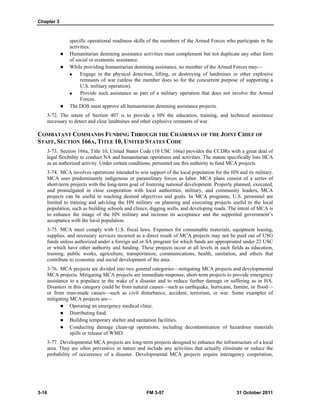 Chapter 3
3-16 FM 3-57 31 October 2011
specific operational readiness skills of the members of the Armed Forces who participate in the
activities.
 Humanitarian demining assistance activities must complement but not duplicate any other form
of social or economic assistance.
 While providing humanitarian demining assistance, no member of the Armed Forces may—
 Engage in the physical detection, lifting, or destroying of landmines or other explosive
remnants of war (unless the member does so for the concurrent purpose of supporting a
U.S. military operation).
 Provide such assistance as part of a military operation that does not involve the Armed
Forces.
 The DOS must approve all humanitarian demining assistance projects.
3-72. The intent of Section 407 is to provide a HN the education, training, and technical assistance
necessary to detect and clear landmines and other explosive remnants of war.
COMBATANT COMMANDS FUNDING THROUGH THE CHAIRMAN OF THE JOINT CHIEF OF
STAFF, SECTION 166A, TITLE 10, UNITED STATES CODE
3-73. Section 166a, Title 10, United States Code (10 USC 166a) provides the CCDRs with a great deal of
legal flexibility to conduct NA and humanitarian operations and activities. The statute specifically lists HCA
as an authorized activity. Under certain conditions, personnel use this authority to fund MCA projects.
3-74. MCA involves operations intended to win support of the local population for the HN and its military.
MCA uses predominantly indigenous or paramilitary forces as labor. MCA plans consist of a series of
short-term projects with the long-term goal of fostering national development. Properly planned, executed,
and promulgated in close cooperation with local authorities, military, and community leaders, MCA
projects can be useful in reaching desired objectives and goals. In MCA programs, U.S. personnel are
limited to training and advising the HN military on planning and executing projects useful to the local
population, such as building schools and clinics, digging wells, and developing roads. The intent of MCA is
to enhance the image of the HN military and increase its acceptance and the supported government’s
acceptance with the local population.
3-75. MCA must comply with U.S. fiscal laws. Expenses for consumable materials, equipment leasing,
supplies, and necessary services incurred as a direct result of MCA projects may not be paid out of USG
funds unless authorized under a foreign aid or SA program for which funds are appropriated under 22 USC
or which have other authority and funding. These projects occur at all levels in such fields as education,
training, public works, agriculture, transportation, communications, health, sanitation, and others that
contribute to economic and social development of the area.
3-76. MCA projects are divided into two general categories—mitigating MCA projects and developmental
MCA projects. Mitigating MCA projects are immediate-response, short-term projects to provide emergency
assistance to a populace in the wake of a disaster and to reduce further damage or suffering as in HA.
Disasters in this category could be from natural causes—such as earthquake, hurricane, famine, or flood—
or from man-made causes—such as civil disturbance, accident, terrorism, or war. Some examples of
mitigating MCA projects are—
 Operating an emergency medical clinic.
 Distributing food.
 Building temporary shelter and sanitation facilities.
 Conducting damage clean-up operations, including decontamination of hazardous materials
spills or release of WMD.
3-77. Developmental MCA projects are long-term projects designed to enhance the infrastructure of a local
area. They are often preventive in nature and include any activities that actually eliminate or reduce the
probability of occurrence of a disaster. Developmental MCA projects require interagency cooperation,
 