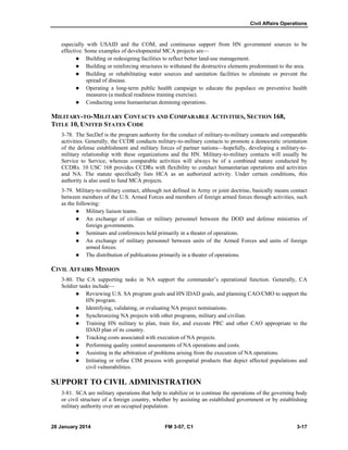 Civil Affairs Operations
28 January 2014 FM 3-57, C1 3-17
especially with USAID and the COM, and continuous support from HN government sources to be
effective. Some examples of developmental MCA projects are—
 Building or redesigning facilities to reflect better land-use management.
 Building or reinforcing structures to withstand the destructive elements predominant to the area.
 Building or rehabilitating water sources and sanitation facilities to eliminate or prevent the
spread of disease.
 Operating a long-term public health campaign to educate the populace on preventive health
measures (a medical readiness training exercise).
 Conducting some humanitarian demining operations.
MILITARY-TO-MILITARY CONTACTS AND COMPARABLE ACTIVITIES, SECTION 168,
TITLE 10, UNITED STATES CODE
3-78. The SecDef is the program authority for the conduct of military-to-military contacts and comparable
activities. Generally, the CCDR conducts military-to-military contacts to promote a democratic orientation
of the defense establishment and military forces of partner nations—hopefully, developing a military-to-
military relationship with these organizations and the HN. Military-to-military contacts will usually be
Service to Service, whereas comparable activities will always be of a combined nature conducted by
CCDRs. 10 USC 168 provides CCDRs with flexibility to conduct humanitarian operations and activities
and NA. The statute specifically lists HCA as an authorized activity. Under certain conditions, this
authority is also used to fund MCA projects.
3-79. Military-to-military contact, although not defined in Army or joint doctrine, basically means contact
between members of the U.S. Armed Forces and members of foreign armed forces through activities, such
as the following:
 Military liaison teams.
 An exchange of civilian or military personnel between the DOD and defense ministries of
foreign governments.
 Seminars and conferences held primarily in a theater of operations.
 An exchange of military personnel between units of the Armed Forces and units of foreign
armed forces.
 The distribution of publications primarily in a theater of operations.
CIVIL AFFAIRS MISSION
3-80. The CA supporting tasks in NA support the commander’s operational function. Generally, CA
Soldier tasks include—
 Reviewing U.S. SA program goals and HN IDAD goals, and planning CAO/CMO to support the
HN program.
 Identifying, validating, or evaluating NA project nominations.
 Synchronizing NA projects with other programs, military and civilian.
 Training HN military to plan, train for, and execute PRC and other CAO appropriate to the
IDAD plan of its country.
 Tracking costs associated with execution of NA projects.
 Performing quality control assessments of NA operations and costs.
 Assisting in the arbitration of problems arising from the execution of NA operations.
 Initiating or refine CIM process with geospatial products that depict affected populations and
civil vulnerabilities.
SUPPORT TO CIVIL ADMINISTRATION
3-81. SCA are military operations that help to stabilize or to continue the operations of the governing body
or civil structure of a foreign country, whether by assisting an established government or by establishing
military authority over an occupied population.
 