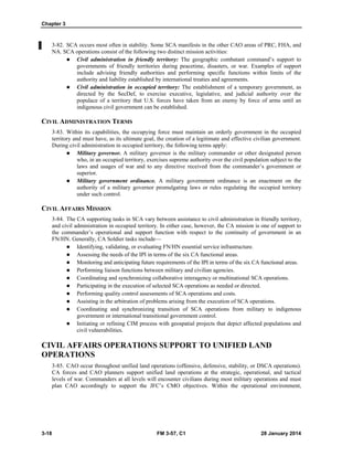 Chapter 3
3-18 FM 3-57, C1 28 January 2014
3-82. SCA occurs most often in stability. Some SCA manifests in the other CAO areas of PRC, FHA, and
NA. SCA operations consist of the following two distinct mission activities:
 Civil administration in friendly territory: The geographic combatant command’s support to
governments of friendly territories during peacetime, disasters, or war. Examples of support
include advising friendly authorities and performing specific functions within limits of the
authority and liability established by international treaties and agreements.
 Civil administration in occupied territory: The establishment of a temporary government, as
directed by the SecDef, to exercise executive, legislative, and judicial authority over the
populace of a territory that U.S. forces have taken from an enemy by force of arms until an
indigenous civil government can be established.
CIVIL ADMINISTRATION TERMS
3-83. Within its capabilities, the occupying force must maintain an orderly government in the occupied
territory and must have, as its ultimate goal, the creation of a legitimate and effective civilian government.
During civil administration in occupied territory, the following terms apply:
 Military governor. A military governor is the military commander or other designated person
who, in an occupied territory, exercises supreme authority over the civil population subject to the
laws and usages of war and to any directive received from the commander’s government or
superior.
 Military government ordinance. A military government ordinance is an enactment on the
authority of a military governor promulgating laws or rules regulating the occupied territory
under such control.
CIVIL AFFAIRS MISSION
3-84. The CA supporting tasks in SCA vary between assistance to civil administration in friendly territory,
and civil administration in occupied territory. In either case, however, the CA mission is one of support to
the commander’s operational and support function with respect to the continuity of government in an
FN/HN. Generally, CA Soldier tasks include—
 Identifying, validating, or evaluating FN/HN essential service infrastructure.
 Assessing the needs of the IPI in terms of the six CA functional areas.
 Monitoring and anticipating future requirements of the IPI in terms of the six CA functional areas.
 Performing liaison functions between military and civilian agencies.
 Coordinating and synchronizing collaborative interagency or multinational SCA operations.
 Participating in the execution of selected SCA operations as needed or directed.
 Performing quality control assessments of SCA operations and costs.
 Assisting in the arbitration of problems arising from the execution of SCA operations.
 Coordinating and synchronizing transition of SCA operations from military to indigenous
government or international transitional government control.
 Initiating or refining CIM process with geospatial projects that depict affected populations and
civil vulnerabilities.
CIVIL AFFAIRS OPERATIONS SUPPORT TO UNIFIED LAND
OPERATIONS
3-85. CAO occur throughout unified land operations (offensive, defensive, stability, or DSCA operations).
CA forces and CAO planners support unified land operations at the strategic, operational, and tactical
levels of war. Commanders at all levels will encounter civilians during most military operations and must
plan CAO accordingly to support the JFC’s CMO objectives. Within the operational environment,
 