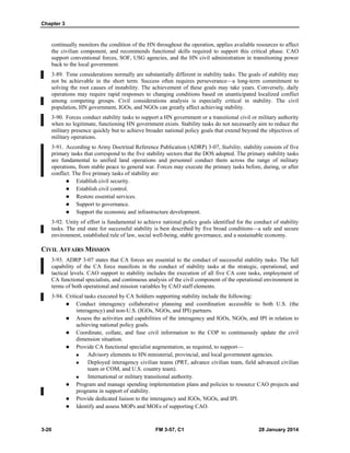 Chapter 3
3-20 FM 3-57, C1 28 January 2014
continually monitors the condition of the HN throughout the operation, applies available resources to affect
the civilian component, and recommends functional skills required to support this critical phase. CAO
support conventional forces, SOF, USG agencies, and the HN civil administration in transitioning power
back to the local government.
3-89. Time considerations normally are substantially different in stability tasks. The goals of stability may
not be achievable in the short term. Success often requires perseverance—a long-term commitment to
solving the root causes of instability. The achievement of these goals may take years. Conversely, daily
operations may require rapid responses to changing conditions based on unanticipated localized conflict
among competing groups. Civil considerations analysis is especially critical in stability. The civil
population, HN government, IGOs, and NGOs can greatly affect achieving stability.
3-90. Forces conduct stability tasks to support a HN government or a transitional civil or military authority
when no legitimate, functioning HN government exists. Stability tasks do not necessarily aim to reduce the
military presence quickly but to achieve broader national policy goals that extend beyond the objectives of
military operations.
3-91. According to Army Doctrinal Reference Publication (ADRP) 3-07, Stability, stability consists of five
primary tasks that correspond to the five stability sectors that the DOS adopted. The primary stability tasks
are fundamental to unified land operations and personnel conduct them across the range of military
operations, from stable peace to general war. Forces may execute the primary tasks before, during, or after
conflict. The five primary tasks of stability are:
 Establish civil security.
 Establish civil control.
 Restore essential services.
 Support to governance.
 Support the economic and infrastructure development.
3-92. Unity of effort is fundamental to achieve national policy goals identified for the conduct of stability
tasks. The end state for successful stability is best described by five broad conditions—a safe and secure
environment, established rule of law, social well-being, stable governance, and a sustainable economy.
CIVIL AFFAIRS MISSION
3-93. ADRP 3-07 states that CA forces are essential to the conduct of successful stability tasks. The full
capability of the CA force manifests in the conduct of stability tasks at the strategic, operational, and
tactical levels. CAO support to stability includes the execution of all five CA core tasks, employment of
CA functional specialists, and continuous analysis of the civil component of the operational environment in
terms of both operational and mission variables by CAO staff elements.
3-94. Critical tasks executed by CA Soldiers supporting stability include the following:
 Conduct interagency collaborative planning and coordination accessible to both U.S. (the
interagency) and non-U.S. (IGOs, NGOs, and IPI) partners.
 Assess the activities and capabilities of the interagency and IGOs, NGOs, and IPI in relation to
achieving national policy goals.
 Coordinate, collate, and fuse civil information to the COP to continuously update the civil
dimension situation.
 Provide CA functional specialist augmentation, as required, to support—
 Advisory elements to HN ministerial, provincial, and local government agencies.
 Deployed interagency civilian teams (PRT, advance civilian team, field advanced civilian
team or COM, and U.S. country team).
 International or military transitional authority.
 Program and manage spending implementation plans and policies to resource CAO projects and
programs in support of stability.
 Provide dedicated liaison to the interagency and IGOs, NGOs, and IPI.
 Identify and assess MOPs and MOEs of supporting CAO.
 