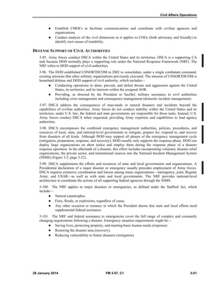 Civil Affairs Operations
28 January 2014 FM 3-57, C1 3-21
 Establish CMOCs to facilitate communications and coordinate with civilian agencies and
organizations.
 Conduct analysis of the civil dimension as it applies to COGs (both adversary and friendly) to
identify root causes of instability.
DEFENSE SUPPORT OF CIVIL AUTHORITIES
3-95. Army forces conduct DSCA within the United States and its territories. DSCA is a supporting CA
task because DOD normally plays a supporting role under the National Response Framework (NRF). The
NRF refers to DOD support of civil authorities.
3-96. The DOD established USNORTHCOM in 2002 to consolidate, under a single combatant command,
existing missions that other military organizations previously executed. The mission of USNORTHCOM is
homeland defense and DOD support of civil authority, which includes—
 Conducting operations to deter, prevent, and defeat threats and aggression against the United
States, its territories, and its interests within the assigned AOR.
 Providing, as directed by the President or SecDef, military assistance to civil authorities
including crisis management and consequence management (domestic incident management).
3-97. DSCA address the consequences of man-made or natural disasters and incidents beyond the
capabilities of civilian authorities. Army forces do not conduct stability within the United States and its
territories; under U.S. law, the federal and state governments are responsible for those tasks. Instead, U.S.
Army forces conduct DSCA when requested, providing Army expertise and capabilities to lead agency
authorities.
3-98. DSCA encompasses the combined emergency management authorities, policies, procedures, and
resources of local, state, and national-level governments to mitigate, prepare for, respond to, and recover
from disasters of all kinds. Although DOD may support all phases of the emergency management cycle
(mitigation, preparation, response, and recovery), DOD usually only supports the response phase. DOD can
deploy large organizations on short notice and employ them during the response phase of a disaster
response operation. In the aftermath of a disaster, this effort includes incorporating voluntary disaster relief
organizations, the private sector, and international sources into the National Incident Management System
(NIMS) (Figure 3-2, page 3-22).
3-99. DSCA supplements the efforts and resources of state and local governments and organizations. A
Presidential declaration of a major disaster or emergency usually precedes employment of Army forces.
DSCA requires extensive coordination and liaison among many organizations—interagency, joint, Regular
Army, and USAR—as well as with state and local governments. The NRF provides national-level
architecture to coordinate the actions of all supporting federal agencies through the NIMS.
3-100. The NRF applies to major disasters or emergencies, as defined under the Stafford Act, which
include—
 Natural catastrophes.
 Fires, floods, or explosions, regardless of cause.
 Any other occasion or instance in which the President deems that state and local efforts need
supplemental federal assistance.
3-101. The NRF and federal assistance to emergencies cover the full range of complex and constantly
changing requirements following a disaster. Emergency situation requirements might be—
 Saving lives, protecting property, and meeting basic human needs (response).
 Restoring the disaster area (recovery).
 Reducing vulnerability to future disasters (mitigation).
 