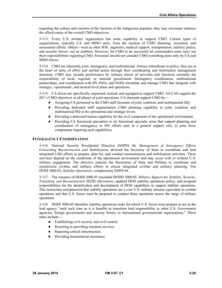 Civil Affairs Operations
28 January 2014 FM 3-57, C1 3-25
regarding the culture and customs of the factions of the indigenous populace they may encounter enhance
the effectiveness of the overall CMO objectives.
3-113. Every U.S. military organization has some capability to support CMO. Certain types of
organizations, typically CA and MISO units, form the nucleus of CMO planning, execution, and
assessment efforts. Others—such as other SOF, engineers, medical support, transportation, military police,
and security forces—act as enablers. However, for CMO to be successful all commanders must carry out
their responsibilities regarding CMO. Personnel should not consider CMO something done only by CA and
MISO forces.
3-114. CMO are inherently joint, interagency, and multinational. Always subordinate to policy, they are at
the heart of unity of effort and unified action through their coordinating and information management
functions. CMO may include performance by military forces of activities and functions normally the
responsibility of local, regional, or national government. Interagency coordination, multinational
partnerships, and coordination with IPI, IGOs, and NGOs formulate and manage CMO that integrate with
strategic-, operational-, and tactical-level plans and operations.
3-115. CA forces are specifically organized, trained, and equipped to support CMO. All CAO support the
JFC’s CMO objectives in all phases of joint operations. CA elements support CMO by—
 Assigning CA personnel to the CMO staff elements of joint, coalition, and multinational HQ.
 Providing dedicated staff augmentation CMO planning capability to joint, coalition, and
multinational HQ at the operational and strategic levels.
 Providing a dedicated liaison capability for the civil component of the operational environment.
 Providing CA functional specialists in six functional specialty areas that support planning and
coordination of interagency or HN efforts and, in a general support role, to joint force
components requiring such capabilities.
INTERAGENCY COORDINATION
3-116. National Security Presidential Directive (NSPD) 44, Management of Interagency Efforts
Concerning Reconstruction and Stabilization, directed the Secretary of State to coordinate and lead
integrated USG efforts to prepare, plan for, and conduct reconstruction and stabilization activities. These
activities depend on the conditions of the operational environment and may occur with or without U.S.
military engagement. The directive requires the Secretaries of State and Defense to coordinate and
synchronize civilian and military efforts to ensure integrated civilian and military planning. The
DODI 3000.05, Stability Operations, complements NSPD 44.
3-117. The issuance of DODI 3000.05 rescinded DODD 3000.05, Military Support for Stability, Security,
Transition, and Reconstruction (SSTR) Operations, updated DOD stability operations policy, and assigned
responsibilities for the identification and development of DOD capabilities to support stability operations.
This instruction reemphasized that stability operations are a core U.S. military mission equivalent to combat
operations and that U.S. forces must be prepared to conduct these operations across the range of military
operations.
3-118. DODI 3000.05 identifies stability operations tasks for which U.S. forces must prepare to act as the
lead agency “until such time as it is feasible to transition lead responsibility to other U.S. Government
agencies, foreign governments and security forces, or international governmental organizations.” These
tasks include—
 Establishing civil security and civil control.
 Restoring or providing essential services.
 Repairing critical infrastructure.
 Providing humanitarian assistance.
 