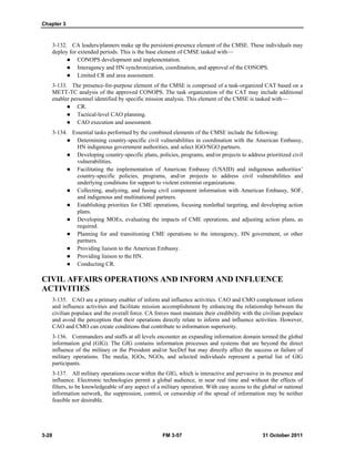 Chapter 3
3-28 FM 3-57 31 October 2011
3-132. CA leaders/planners make up the persistent-presence element of the CMSE. These individuals may
deploy for extended periods. This is the base element of CMSE tasked with—
 CONOPS development and implementation.
 Interagency and HN synchronization, coordination, and approval of the CONOPS.
 Limited CR and area assessment.
3-133. The presence-for-purpose element of the CMSE is comprised of a task-organized CAT based on a
METT-TC analysis of the approved CONOPS. The task organization of the CAT may include additional
enabler personnel identified by specific mission analysis. This element of the CMSE is tasked with—
 CR.
 Tactical-level CAO planning.
 CAO execution and assessment.
3-134. Essential tasks performed by the combined elements of the CMSE include the following:
 Determining country-specific civil vulnerabilities in coordination with the American Embassy,
HN indigenous government authorities, and select IGO/NGO partners.
 Developing country-specific plans, policies, programs, and/or projects to address prioritized civil
vulnerabilities.
 Facilitating the implementation of American Embassy (USAID) and indigenous authorities’
country-specific policies, programs, and/or projects to address civil vulnerabilities and
underlying conditions for support to violent extremist organizations.
 Collecting, analyzing, and fusing civil component information with American Embassy, SOF,
and indigenous and multinational partners.
 Establishing priorities for CME operations, focusing nonlethal targeting, and developing action
plans.
 Developing MOEs, evaluating the impacts of CME operations, and adjusting action plans, as
required.
 Planning for and transitioning CME operations to the interagency, HN government, or other
partners.
 Providing liaison to the American Embassy.
 Providing liaison to the HN.
 Conducting CR.
CIVIL AFFAIRS OPERATIONS AND INFORM AND INFLUENCE
ACTIVITIES
3-135. CAO are a primary enabler of inform and influence activities. CAO and CMO complement inform
and influence activities and facilitate mission accomplishment by enhancing the relationship between the
civilian populace and the overall force. CA forces must maintain their credibility with the civilian populace
and avoid the perception that their operations directly relate to inform and influence activities. However,
CAO and CMO can create conditions that contribute to information superiority.
3-136. Commanders and staffs at all levels encounter an expanding information domain termed the global
information grid (GIG). The GIG contains information processes and systems that are beyond the direct
influence of the military or the President and/or SecDef but may directly affect the success or failure of
military operations. The media, IGOs, NGOs, and selected individuals represent a partial list of GIG
participants.
3-137. All military operations occur within the GIG, which is interactive and pervasive in its presence and
influence. Electronic technologies permit a global audience, in near real time and without the effects of
filters, to be knowledgeable of any aspect of a military operation. With easy access to the global or national
information network, the suppression, control, or censorship of the spread of information may be neither
feasible nor desirable.
 