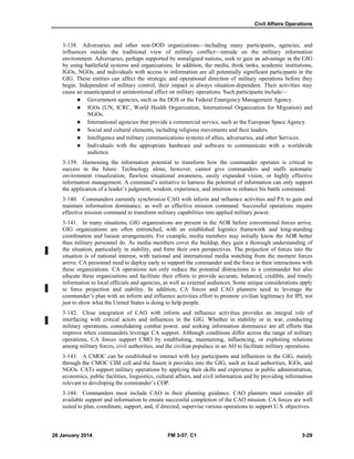 Civil Affairs Operations
28 January 2014 FM 3-57, C1 3-29
3-138. Adversaries and other non-DOD organizations—including many participants, agencies, and
influences outside the traditional view of military conflict—intrude on the military information
environment. Adversaries, perhaps supported by nonaligned nations, seek to gain an advantage in the GIG
by using battlefield systems and organizations. In addition, the media, think tanks, academic institutions,
IGOs, NGOs, and individuals with access to information are all potentially significant participants in the
GIG. These entities can affect the strategic and operational direction of military operations before they
begin. Independent of military control, their impact is always situation-dependent. Their activities may
cause an unanticipated or unintentional effect on military operations. Such participants include—
 Government agencies, such as the DOS or the Federal Emergency Management Agency.
 IGOs (UN, ICRC, World Health Organization, International Organization for Migration) and
NGOs.
 International agencies that provide a commercial service, such as the European Space Agency.
 Social and cultural elements, including religious movements and their leaders.
 Intelligence and military communications systems of allies, adversaries, and other Services.
 Individuals with the appropriate hardware and software to communicate with a worldwide
audience.
3-139. Harnessing the information potential to transform how the commander operates is critical to
success in the future. Technology alone, however, cannot give commanders and staffs automatic
environment visualization, flawless situational awareness, easily expanded vision, or highly effective
information management. A command’s initiative to harness the potential of information can only support
the application of a leader’s judgment, wisdom, experience, and intuition to enhance his battle command.
3-140. Commanders currently synchronize CAO with inform and influence activities and PA to gain and
maintain information dominance, as well as effective mission command. Successful operations require
effective mission command to transform military capabilities into applied military power.
3-141. In many situations, GIG organizations are present in the AOR before conventional forces arrive.
GIG organizations are often entrenched, with an established logistics framework and long-standing
coordination and liaison arrangements. For example, media members may initially know the AOR better
than military personnel do. As media members cover the buildup, they gain a thorough understanding of
the situation, particularly in stability, and form their own perspectives. The projection of forces into the
situation is of national interest, with national and international media watching from the moment forces
arrive. CA personnel need to deploy early to support the commander and the force in their interactions with
these organizations. CA operations not only reduce the potential distractions to a commander but also
educate these organizations and facilitate their efforts to provide accurate, balanced, credible, and timely
information to local officials and agencies, as well as external audiences. Some unique considerations apply
to force projection and stability. In addition, CA forces and CAO planners need to leverage the
commander’s plan with an inform and influence activities effort to promote civilian legitimacy for IPI, not
just to show what the United States is doing to help people.
3-142. Close integration of CAO with inform and influence activities provides an integral role of
interfacing with critical actors and influences in the GIG. Whether in stability or in war, conducting
military operations, consolidating combat power, and seeking information dominance are all efforts that
improve when commanders leverage CA support. Although conditions differ across the range of military
operations, CA forces support CMO by establishing, maintaining, influencing, or exploiting relations
among military forces, civil authorities, and the civilian populace in an AO to facilitate military operations.
3-143. A CMOC can be established to interact with key participants and influences in the GIG, mainly
through the CMOC CIM cell and the fusion it provides into the GIG, such as local authorities, IGOs, and
NGOs. CATs support military operations by applying their skills and experience in public administration,
economics, public facilities, linguistics, cultural affairs, and civil information and by providing information
relevant to developing the commander’s COP.
3-144. Commanders must include CAO in their planning guidance. CAO planners must consider all
available support and information to ensure successful completion of the CAO mission. CA forces are well
suited to plan, coordinate, support, and, if directed, supervise various operations to support U.S. objectives.
 