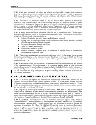 Chapter 3
3-30 FM 3-57, C1 28 January 2014
3-145. CAO, when interrelated with inform and influence activities and PA, support the commander’s
objective of achieving information dominance in any operational environment—combat or peacetime.
CAO provide liaison and connectivity with essential participants and influences in the GIG and interact
with specific elements of inform and influence forces.
3-146. The nature of CA operational support to CMO and the need for CA personnel to develop and
maintain a close relationship with the civilian populace put them in a favorable position to gather
information. CIM encompasses the complete spectrum of cultural, social, political, and economic issues
within the present or potential AOs. In their daily operations, CA personnel work with people, equipment,
and documents that are prime sources of information. Information gathered supports the COP and CCIRs
and is often important to other agencies and to staff sections of other units.
3-147. CA units are included in the information collection plan of the supported unit. CA units report
information that meets the criteria of the supported unit’s collection plan. Prime sources of information
available to CA units include but are not limited to—
 Civilians billeted with, catered to, or associated with enemy personnel.
 DCs and other personnel participating in movement control, relief, or other assistance (normally
referred to appropriate intelligence personnel).
 Government documents, libraries, or archives.
 Files of newspapers or periodicals.
 Industrial and commercial records.
 Technical equipment, blueprints, plans, or information of interest related to transportation,
signal, engineer, and medical fields.
3-148. The information collected can supplement the intelligence effort. U.S. forces need timely, accurate
information and intelligence to plan missions, to secure the element of surprise, to identify and develop
targets, and to protect U.S. interests across the range of military operations. CAO further provide timely
information to the CCIR.
3-149. CA personnel are not, and must not have the appearance of being, intelligence agents. The mission
of the supported unit drives the intelligence cycle. As operational planning begins, so does intelligence
planning. Requirements for operational planning are normally for finished intelligence studies, estimates, or
briefings. CAO planners prepare their estimates from basic intelligence documents not primarily written for
CA use, such as an area study. Intelligence is the product resulting from the collection, evaluation, and
processing of information.
CIVIL AFFAIRS OPERATIONS AND PUBLIC AFFAIRS
3-150. As an official spokesperson, the PA officer can ensure through established PA guidance that the
command speaks with one voice and observes operations security. CA, MISO, and PA elements use many
of the same communications media with essentially the same messages but to different audiences. CA and
MISO personnel address local populations and enemy forces, respectively. PA personnel address national
and international news media and U.S. forces.
3-151. Popular U.S. public support contributes to the success of CMO. The U.S. Army gains this support
by allowing the news media access to Soldiers and to unclassified information. PA personnel escort news
media representatives whenever they are in the AO. Uncoordinated public support for CMO missions is
usually inappropriate, expensive, logistically difficult, time-consuming, and often not useful in humanitarian
relief operations. Financial contributions to favorite NGOs are much more desirable and helpful.
3-152. CA and MISO personnel provide news and information to the local populace on the effects of
combat operations. PA personnel provide U.S. and international news media representatives information on
Army operations. PA products are a valuable source of news and information to Soldiers in the AO. The
importance of coordinating CA efforts with MISO and PA activities cannot be overstressed. Information
released through one of these channels is available to, and has an effect upon, all audiences. If information
released to the HN populace by CA and MISO personnel conflicts with information released to U.S.
Soldiers through PA channels, the result may be a loss of credibility for all involved and a negation of any
positive accomplishments.
 