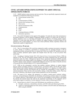 Civil Affairs Operations
31 October 2011 FM 3-57 3-31
CIVIL AFFAIRS OPERATIONS SUPPORT TO ARMY SPECIAL
OPERATIONS FORCES
3-153. ARSOF perform various missions and core activities. They are specifically organized, trained, and
equipped to accomplish the following core activities:
 Unconventional warfare (UW).
 FID.
 Counterinsurgency (COIN).
 Security force assistance (SFA).
 Direct action.
 Special reconnaissance (SR).
 Counterterrorism.
 MISO.
 CAO.
 Counterproliferation of WMD.
 Information operations.
3-154. Successful CAO depend on the support of the populace. No matter the state of the environment or
the military operation, CAO are capable of supporting ARSOF to achieve U.S. goals in the AO. Most U.S.
military operations occur in a low-threat environment with the objective of winning popular support.
Therefore, CA units must help other SOF to mobilize this support, keeping in mind the impact of the
operation on the civilian populace. CA forces must remain politically attuned, regionally oriented, and
linguistically capable of supporting SO.
UNCONVENTIONAL WARFARE
3-155. The U.S. Army defines UW as activities conducted to enable a resistance movement or insurgency
to coerce, disrupt, or overthrow a government or occupying power by operating through or with an
underground, auxiliary and guerrilla force in a denied area. Forces can conduct UW operations across the
range of military operations against regular and irregular forces that may or may not possess State
sponsorship.
3-156. According to Training Circular (TC) 18-01, Special Forces Unconventional Warfare, CMO are
inherent to UW. The UW environment contains military and civilian components that are scattered and
intertwined within the JSOA. Although the Special Forces operational detachment (SFOD) generally
focuses its efforts on the military aspect of an insurgency, it must also consider the nonmilitary aspects of
the JSOA. Natural, routine, planned, or unpredictable indigenous activities may hinder or help the activities
of the guerrilla force during all phases of a U.S.-sponsored insurgency.
3-157. CMO are the commander’s activities that establish, maintain, influence, or exploit relations
between military (including guerrilla or insurgent) forces, government, NGOs, and the IPI in the JSOA.
CMO facilitate other military operations and consolidate and achieve U.S. objectives. In CMO, military
forces may perform activities and functions that are normally the responsibility of local, regional, or
national government. These activities will occur before, during, or after other military actions. They may
also occur, if directed, in the absence of other military operations in an UW environment.
3-158. The intent of U.S. military UW operations is to exploit a hostile power’s political, military,
economic, and psychological vulnerability by developing and sustaining resistance forces to accomplish
U.S. strategic objectives. CMO planners and CA forces are well equipped to assist SFODs in developing
the internal and external factors that make-up the operational environment of UW operations and in
achieving the support or neutrality of various segments of society within or influencing the JSOA.
3-159. Internal factors to which CA forces and CMO planners can contribute are as follows:
 Strengths, weaknesses, vulnerabilities, functions, and COG within and influencing the JSOA.
 Analysis of interrelationships the COGs and key members of the IPI within and influencing the
JSOA, using the ASCOPE.
 