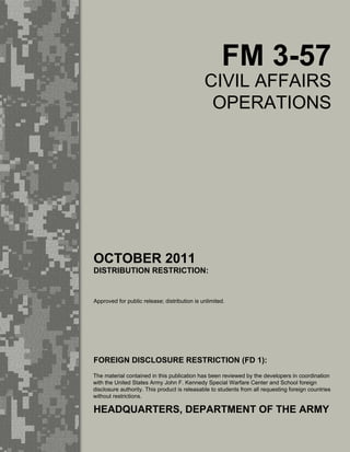 FM 3-57
CIVIL AFFAIRS
OPERATIONS
OCTOBER 2011
DISTRIBUTION RESTRICTION:
Approved for public release; distribution is unlimited.
HEADQUARTERS, DEPARTMENT OF THE ARMY
FOREIGN DISCLOSURE RESTRICTION (FD 1):
The material contained in this publication has been reviewed by the developers in coordination
with the United States Army John F. Kennedy Special Warfare Center and School foreign
disclosure authority. This product is releasable to students from all requesting foreign countries
without restrictions.
 