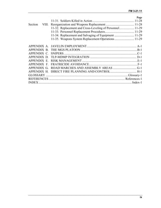 FM 3-21.11
Page
ix
11-31. Soldiers Killed in Action..................................................... 11-28
Section VIII. Reorganization and Weapons Replacement.................................... 11-28
11-32. Replacement and Cross-Leveling of Personnel................... 11-29
11-33. Personnel Replacement Procedures..................................... 11-29
11-34. Replacement and Salvaging of Equipment ......................... 11-29
11-35. Weapons System Replacement Operations......................... 11-29
APPENDIX A. JAVELIN EMPLOYMENT............................................................... A-1
APPENDIX B. THE MGS PLATOON........................................................................B-1
APPENDIX C. SNIPERS.............................................................................................C-1
APPENDIX D. TLP-MDMP INTEGRATION ........................................................... D-1
APPENDIX E. RISK MANAGEMENT......................................................................E-1
APPENDIX F. FRATRICIDE AVOIDANCE.............................................................F-1
APPENDIX G. ROAD MARCHES AND ASSEMBLY AREAS .............................. G-1
APPENDIX H. DIRECT FIRE PLANNING AND CONTROL................................. H-1
GLOSSARY ........................................................................................................Glossary-1
REFERENCES ................................................................................................ References-1
INDEX......................................................................................................................Index-1
 