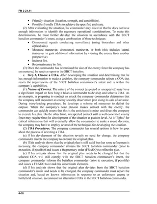 FM 3-21.11
• Friendly situation (location, strength, and capabilities).
• Possible friendly COAs to achieve the specified end state.
(2) After evaluating the situation, the commander may discover that he does not have
enough information to identify the necessary operational considerations. To make this
determination, he must further develop the situation in accordance with the SBCT
battalion commander’s intent, using a combination of these techniques:
• Dismounted squads conducting surveillance (using binoculars and other
optical aids).
• Mounted maneuver, dismounted maneuver, or both (this includes lateral
maneuver to gain additional information by viewing the enemy from another
perspective).
• Indirect fire.
• Reconnaissance by fire.
(3) Once the commander has determined the size of the enemy force the company has
encountered, he sends a report to the SBCT battalion.
c. Step 3, Choose a COA. After developing the situation and determining that he
has enough information to make a decision, the company commander selects a COA that
meets the requirements of the SBCT battalion commander’s intent and is within the
company’s capabilities.
(1) Nature of Contact. The nature of the contact (expected or unexpected) may have
a significant impact on how long it takes a commander to develop and select a COA. As
an example, in preparing to conduct an attack the company commander determines that
the company will encounter an enemy security observation post along its axis of advance.
During troop-leading procedures, he develops a scheme of maneuver to defeat the
outpost. When the company’s lead platoon makes contact with the enemy, the
commander can quickly assess that this is the anticipated contact and direct the company
to execute his plan. On the other hand, unexpected contact with a well-concealed enemy
force may require time for development of the situation at platoon level. As it "fights" for
critical information that will eventually allow the commander to make a sound decision,
the company may have to employ several of the techniques for developing the situation.
(2) COA Procedures. The company commander has several options in how he goes
about the process of selecting a COA.
(a) If his development of the situation reveals no need for change, the company
commander directs the company to execute the original plan.
(b) If his analysis shows that the original plan is still valid but that some refinement is
necessary, the company commander informs the SBCT battalion commander (prior to
execution, if possible) and issues a fragmentary order (FRAGO) to refine the plan.
(c) If his analysis shows that the original plan needs to be changed but that the
selected COA will still comply with the SBCT battalion commander’s intent, the
company commander informs the battalion commander (prior to execution, if possible)
and issues a FRAGO to re-task his subordinate elements.
(d) If his analysis shows that the original plan deviates from the SBCT battalion
commander’s intent and needs to be changed, the company commander must report the
situation and, based on known information in response to an unforeseen enemy or
battlefield situation, recommend an alternative COA to the SBCT battalion commander.
4-16
 