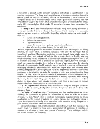 FM 3-21.11
a movement to contact, and the company launches a hasty attack as a continuation of the
meeting engagement. The hasty attack capitalizes on a temporary advantage in relative
combat power and may preempt enemy actions. At the other end of the continuum, the
company moves into a deliberate attack from a reserve position or assembly area with
detailed knowledge of the enemy, a task organization designed specifically for the attack,
and a fully rehearsed plan. Most attacks fall somewhere between these two ends of the
continuum.
a. Hasty Attack. The commander may conduct a hasty attack during movement to
contact, as part of a defense, or whenever he determines that the enemy is in a vulnerable
position and can be quickly defeated by immediate offensive action. A hasty attack is
used to--
• Exploit a tactical opportunity.
• Maintain the momentum.
• Regain the initiative.
• Prevent the enemy from regaining organization or balance.
• Gain a favorable position that may be lost with time.
Because its primary purpose is to maintain momentum or take advantage of the enemy
situation, the hasty attack is normally conducted with only the resources that are
immediately available. Maintaining unrelenting pressure through hasty attacks keeps the
enemy off balance and makes it difficult for him to react effectively. Rapidly attacking
before the enemy can act often results in success even when the combat power ratio is not
as favorable as desired. With its emphasis on agility and surprise, however, this type of
attack may cause the attacking force to lose a degree of synchronization. To minimize
this risk, the commander should maximize use of standard formations; well-rehearsed,
thoroughly understood battle drills and SOPs; and digital tools that facilitate rapid
planning and preparation. By assigning on-order and be-prepared missions to subordinate
companies as the situation warrants, the company is better able to transition into hasty
attacks. The hasty attack is often the preferred option during continuous operations. It
allows the commander to maintain the momentum of friendly operations while denying
the enemy the time needed to prepare his defenses and to recover from losses suffered
during previous action. Hasty attacks normally result from a movement to contact,
successful defense, or continuation of a previous attack.
(1) Task Organization. The hasty attack is conducted using the principles of fire and
movement. The controlling headquarters normally designates a base of fire force and a
maneuver force.
(2) Conduct of the Hasty Attack. The company must first conduct actions on contact,
allowing the commander to gather the information he needs to make an informed
decision. The term "hasty" refers to limits on planning and preparation time, not to any
acceleration in the conduct of actions on contact. Because the intelligence picture is
vague, the commander normally needs more time, rather than less, during this process to
gain adequate information about the enemy force.
(a) Execution begins with establishment of a base of fire, which then suppresses the
enemy force. The maneuver force uses a combination of techniques to maintain its
security as it advances in contact to a position of advantage. These techniques include,
but are not limited to, the following:
4-19
 