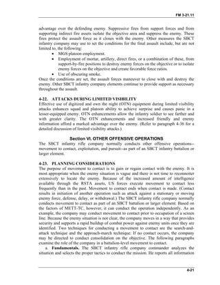 FM 3-21.11
advantage over the defending enemy. Suppressive fires from support forces and from
supporting indirect fire assets isolate the objective area and suppress the enemy. These
fires protect the assault force as it closes with the enemy. Other measures the SBCT
infantry company may use to set the conditions for the final assault include, but are not
limited to, the following:
• MGS platoon employment.
• Employment of mortar, artillery, direct fires, or a combination of these, from
support-by-fire positions to destroy enemy forces on the objective or to isolate
enemy forces on the objective and create favorable force ratios.
• Use of obscuring smoke.
Once the conditions are set, the assault forces maneuver to close with and destroy the
enemy. Other SBCT infantry company elements continue to provide support as necessary
throughout the assault.
4-22. ATTACKS DURING LIMITED VISIBILITY
Effective use of digitized and own the night (OTN) equipment during limited visibility
attacks enhances squad and platoon ability to achieve surprise and causes panic in a
lesser-equipped enemy. OTN enhancements allow the infantry soldier to see farther and
with greater clarity. The OTN enhancements and increased friendly and enemy
information afford a marked advantage over the enemy. (Refer to paragraph 4-36 for a
detailed discussion of limited visibility attacks.)
Section VI. OTHER OFFENSIVE OPERATIONS
The SBCT infantry rifle company normally conducts other offensive operations--
movement to contact, exploitation, and pursuit--as part of an SBCT infantry battalion or
larger element.
4-23. PLANNING CONSIDERATIONS
The purpose of movement to contact is to gain or regain contact with the enemy. It is
most appropriate when the enemy situation is vague and there is not time to reconnoiter
extensively to locate the enemy. Because of the increased amount of intelligence
available through the RSTA assets, US forces execute movement to contact less
frequently than in the past. Movement to contact ends when contact is made. (Contact
results in initiation of another operation such as attack against a stationary or moving
enemy force, defense, delay, or withdrawal.) The SBCT infantry rifle company normally
conducts movement to contact as part of an SBCT battalion or larger element. Based on
the factors of METT-TC, however, it can conduct the operation independently. As an
example, the company may conduct movement to contact prior to occupation of a screen
line. Because the enemy situation is not clear, the company moves in a way that provides
security and supports a rapid buildup of combat power against enemy units once they are
identified. Two techniques for conducting a movement to contact are the search-and-
attack technique and the approach-march technique. If no contact occurs, the company
may be directed to conduct consolidation on the objective. The following paragraphs
examine the role of the company in a battalion-level movement to contact.
a. Fundamentals. The SBCT infantry rifle company commander analyzes the
situation and selects the proper tactics to conduct the mission. He reports all information
4-21
 