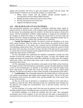 FM 3-21.11
rapidly and accurately and strives to gain and maintain contact with the enemy. He
retains freedom of maneuver by moving the company in a manner that--
• Makes enemy contact with the smallest element possible (ideally, a
reconnaissance and surveillance [R&S] element).
• Rapidly develops combat power upon enemy contact.
• Provides all-round security for the unit.
• Supports the battalion concept.
4-24. THE SEARCH-AND-ATTACK TECHNIQUE
This decentralized technique uses multiple, coordinated, small-unit (team, squad, or
platoon) actions to find the enemy. If the company makes contact without being detected
by the enemy, the commander gains the initiative. He then has the option to destroy the
enemy with the immediately available combat potential, to maneuver the remainder of
the company to destroy the enemy, or to follow the enemy back to his base camp and
destroy him there. During his planning, the SBCT infantry commander decides how to
find the enemy, how to fix or follow him, and then how to finish him.
a. Concept Development. Initially, the decisive points are identified as the most
likely enemy locations. Once the enemy has been located, the specific decisive point
must be determined as in any attack, and a concept must be developed for generating
overwhelming combat power there. The initial concept must include the actions to finish
the enemy force once they are located. At times, this part of the plan may be very general
or consist only of control measures and be-prepared missions to provide flexibility and to
support the rapid issuance of FRAGOs.
(1) The commander must understand the battalion commander's concept and what
freedom of action the company has to engage the enemy. At times, the company must
engage and destroy all enemy forces within their capabilities. In other cases, the company
must locate, follow, and report small enemy units to allow the battalion to concentrate
and destroy these forces.
(2) The commander focuses the platoons and squads on the likely enemy locations.
He assigns missions IAW the battalion commander's concept. Possible operations include
a zone or area reconnaissance, an ambush, or surveillance. The small-unit leaders must
know what actions to take when they locate the enemy either with or without being
detected. The platoon most likely to make contact normally is designated the main effort.
b. Considerations. The commander determines the number and size of the units that
will conduct reconnaissance and combat actions against the enemy. The size of the area,
the duration of the mission, the soldier's load, and the probable size of the enemy force
are key to this decision.
(1) The size of the area of operations is considered in relation to how much time is
available to search the area. When allocating terrain, the commander must consider how
the platoons will conduct the reconnaissance, how to provide security, and how to
provide control.
(a) One technique is to assign small AOs that keep the platoons more concentrated
and help maintain control. The platoons move into the next AO on order.
(b) Another technique is to divide the company area into zones. The commander
concentrates most of the company in one zone and uses fire team or squad patrols to
reconnoiter the next zone or the rest of the area. Once the company (-) has completed the
4-22
 